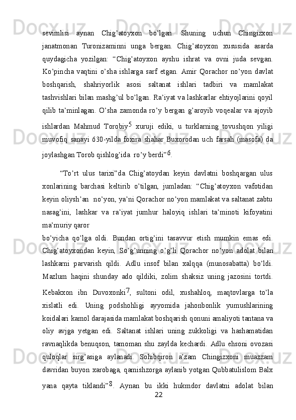 sevimlisi   aynan   Chig’atoyxon   bo’lgan.   Shuning   uchun   Chingizxon
janatmonan   Turonizaminni   unga   bergan.   Chig’atoyxon   xususida   asarda
quydagicha   yozilgan:   “Chig’atoyxon   ayshu   ishrat   va   ovni   juda   sevgan.
Ko’pincha   vaqtini   o’sha   ishlarga   sarf   etgan.   Amir   Qorachor   no’yon   davlat
boshqarish,   shahriyorlik   asosi   saltanat   ishlari   tadbiri   va   mamlakat
tashvishlari bilan mashg’ul bo’lgan. Ra’iyat va lashkarlar ehtiyojlarini qoyil
qilib   ta’minlagan.   O’sha   zamonda   ro’y   bergan   g’aroyib   voqealar   va   ajoyib
ishlardan   Mahmud   Torobiy 5
  xuruji   ediki,   u   turklarning   tovushqon   yiligi
muvofiq   sanayi   630-yilda   foxira   shahar   Buxorodan   uch   farsah   (masofa)   da
joylashgan Torob qishlog’ida  ro’y berdi” 6
.
“To’rt   ulus   tarixi”da   Chig’atoydan   keyin   davlatni   boshqargan   ulus
xonlarining   barchasi   keltirib   o’tilgan,   jumladan:   “Chig’atoyxon   vafotidan
keyin oliysh’an   no’yon, ya’ni Qorachor no’yon mamlakat va saltanat zabtu
nasag’ini,   lashkar   va   ra’iyat   jumhur   haloyiq   ishlari   ta’minoti   kifoyatini
ma’muriy qaror
bo’yicha   qo’lga   oldi.   Bundan   ortig’ini   tasavvur   etish   mumkin   emas   edi.
Chig’atoyxondan   keyin,   So’g’unning   o’g’li   Qorachor   no’yon   adolat   bilan
lashkarni   parvarish   qildi.   Adlu   insof   bilan   xalqqa   (munosabatta)   bo’ldi.
Mazlum   haqini   shunday   ado   qildiki,   zolim   shaksiz   uning   jazosini   tortdi.
Kebakxon   ibn   Duvoxonki 7
,   sultoni   odil,   xushahloq,   maqtovlarga   to’la
xislatli   edi.   Uning   podshohligi   ayyomida   jahonbonlik   yumushlarining
koidalari kamol darajasida mamlakat boshqarish qonuni amaliyoti tantana va
oliy   avjga   yetgan   edi.   Saltanat   ishlari   uning   zukkoligi   va   hashamatidan
ravnaqlikda   benuqson,   tamoman   shu   zaylda   kechardi.   Adlu   ehsoni   ovozasi
quloqlar   sirg’asiga   aylanadi.   Sohibqiron   a’zam   Chingizxoni   muazzam
davridan buyon xarobaga, qamishzorga aylanib yotgan Qubbatulislom Balx
yana   qayta   tiklandi” 8
.   Aynan   bu   ikki   hukmdor   davlatni   adolat   bilan
22 