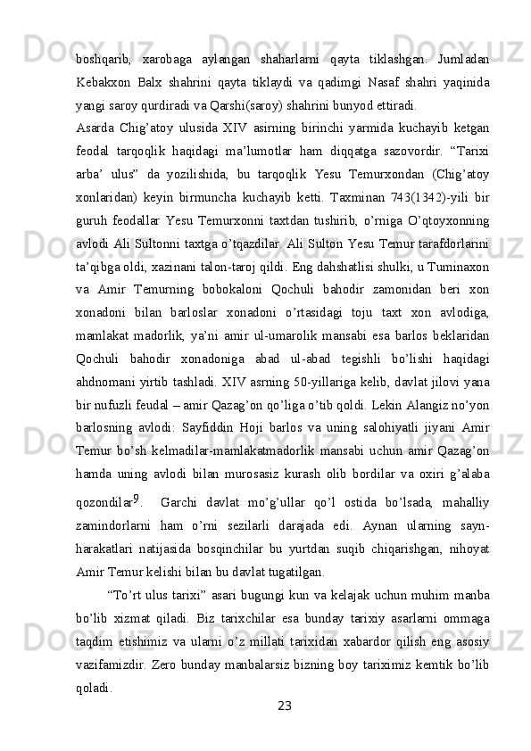 boshqarib,   xarobaga   aylangan   shaharlarni   qayta   tiklashgan.   Jumladan
Kebakxon   Balx   shahrini   qayta   tiklaydi   va   qadimgi   Nasaf   shahri   yaqinida
yangi saroy qurdiradi va Qarshi(saroy) shahrini bunyod ettiradi.
Asarda   Chig’atoy   ulusida   XIV   asirning   birinchi   yarmida   kuchayib   ketgan
feodal   tarqoqlik   haqidagi   ma’lumotlar   ham   diqqatga   sazovordir.   “Tarixi
arba’   ulus”   da   yozilishida,   bu   tarqoqlik   Yesu   Temurxondan   (Chig’atoy
xonlaridan)   keyin   birmuncha   kuchayib   ketti.   Taxminan   743(1342)-yili   bir
guruh   feodallar   Yesu   Temurxonni   taxtdan   tushirib,   o’rniga   O’qtoyxonning
avlodi Ali Sultonni taxtga o’tqazdilar. Ali Sulton Yesu Temur tarafdorlarini
ta’qibga oldi, xazinani talon-taroj qildi. Eng dahshatlisi shulki, u Tuminaxon
va   Amir   Temurning   bobokaloni   Qochuli   bahodir   zamonidan   beri   xon
xonadoni   bilan   barloslar   xonadoni   o’rtasidagi   toju   taxt   xon   avlodiga,
mamlakat   madorlik,   ya’ni   amir   ul-umarolik   mansabi   esa   barlos   beklaridan
Qochuli   bahodir   xonadoniga   abad   ul-abad   tegishli   bo’lishi   haqidagi
ahdnomani yirtib tashladi. XIV asrning 50-yillariga kelib, davlat jilovi yana
bir nufuzli feudal – amir Qazag’on qo’liga o’tib qoldi. Lekin Alangiz no’yon
barlosning   avlodi:   Sayfiddin   Hoji   barlos   va   uning   salohiyatli   jiyani   Amir
Temur   bo’sh   kelmadilar-mamlakatmadorlik   mansabi   uchun   amir   Qazag’on
hamda   uning   avlodi   bilan   murosasiz   kurash   olib   bordilar   va   oxiri   g’alaba
qozondilar 9
.     Garchi   davlat   mo’g’ullar   qo’l   ostida   bo’lsada,   mahalliy
zamindorlarni   ham   o’rni   sezilarli   darajada   edi.   Aynan   ularning   sayn-
harakatlari   natijasida   bosqinchilar   bu   yurtdan   suqib   chiqarishgan,   nihoyat
Amir Temur kelishi bilan bu davlat tugatilgan.
“To’rt ulus tarixi” asari bugungi kun va kelajak uchun muhim manba
bo’lib   xizmat   qiladi.   Biz   tarixchilar   esa   bunday   tarixiy   asarlarni   ommaga
taqdim   etishimiz   va   ularni   o’z   millati   tarixidan   xabardor   qilish   eng   asosiy
vazifamizdir. Zero bunday manbalarsiz bizning boy tariximiz kemtik bo’lib
qoladi.
23 