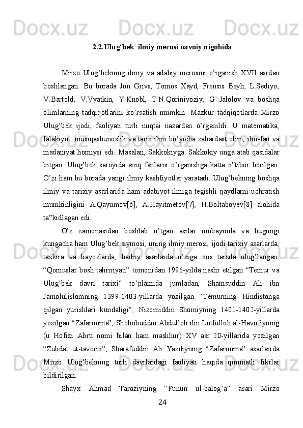 2.2.Ulug‘bek  ilmiy merosi navoiy nigohida
Mirzo   Ulug’bekning   ilmiy   va   adabiy   merosini   o’rganish   XVII   asrdan
boshlangan.   Bu   borada   Jon   Grivs,   Tomos   Xayd,   Frensis   Beyli,   L.Sediyo,
V.Bartold,   V.Vyatkin,   Y.Knobl,   T.N.Qoriniyoziy,   G’.Jalolov   va   boshqa
olimlarning   tadqiqotlarini   ko’rsatish   mumkin.   Mazkur   tadqiqotlarda   Mirzo
Ulug’bek   ijodi,   faoliyati   turli   nuqtai   nazardan   o’rganildi.   U   matematika,
falakiyot, musiqashunoslik va tarix ilmi bo’yicha zabardast olim, ilm-fan va
madaniyat homiysi edi. Masalan, Sakkokiyga. Sakkokiy unga atab qasidalar
bitgan.   Ulug’bek   saroyida   aniq   fanlarni   o’rganishga   katta   e tibor   berilgan.‟
O’zi ham bu borada yangi ilmiy kashfiyotlar yaratadi. Ulug’bekning boshqa
ilmiy   va   tarixiy   asarlarida   ham   adabiyot   ilmiga   tegishli   qaydlarni   uchratish
mumkinligini   A.Qayumov[6],   A.Hayitmetov[7],   H.Boltaboyev[8]   alohida
ta kidlagan edi.	
‟
O’z   zamonasidan   boshlab   o’tgan   asrlar   mobaynida   va   bugungi
kungacha ham Ulug’bek siymosi, uning ilmiy merosi, ijodi tarixiy asarlarda,
tazkira   va   bayozlarda,   badiiy   asarlarda   o’ziga   xos   tarzda   ulug’langan.
“Qomuslar bosh tahririyati” tomonidan 1996-yilda nashr etilgan “Temur va
Ulug’bek   davri   tarixi”   to’plamida   jumladan,   Shamsuddin   Ali   ibn
Jamolulislomning   1399-1403-yillarda   yozilgan   “Temurning   Hindistonga
qilgan   yurishlari   kundaligi”,   Nizomiddin   Shomiyning   1401-1402-yillarda
yozilgan “Zafarnoma”, Shohobuddin Abdulloh ibn Lutfulloh al-Havofiyning
(u   Hofizi   Abru   nomi   bilan   ham   mashhur)   XV   asr   20-yillarida   yozilgan
“Zubdat   ut-tavorix”,   Sharafuddin   Ali   Yazdiyning   “Zafarnoma”   asarlarida
Mirzo   Ulug’bekning   turli   davrlardagi   faoliyati   haqida   qimmatli   fikrlar
bildirilgan.
Shayx   Ahmad   Taroziyning   “Funun   ul-balog’a”   asari   Mirzo
24 