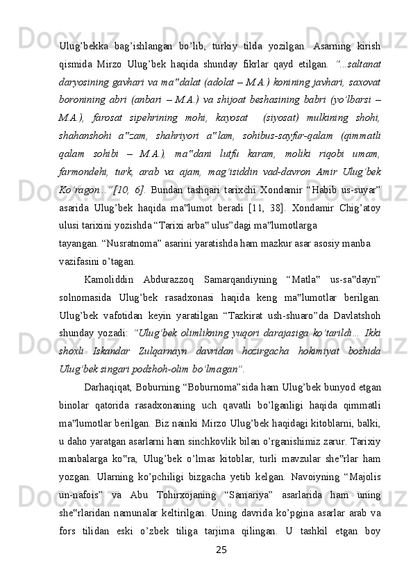 Ulug’bekka   bag’ishlangan   bo’lib,   turkiy   tilda   yozilgan.   Asarning   kirish
qismida   Mirzo   Ulug’bek   haqida   shunday   fikrlar   qayd   etilgan.   “...saltanat
daryosining gavhari va ma dalat (adolat – M.A.) konining javhari, saxovat‟
boronining   abri   (anbari   –   M.A.)   va   shijoat   beshasining   babri   (yo’lbarsi   –
M.A.),   farosat   sipehrining   mohi,   kayosat     (siyosat)   mulkining   shohi,
shahanshohi   a zam,   shahriyori   a lam,   sohibus-sayfur-qalam   (qimmatli	
‟ ‟
qalam   sohibi   –   M.A.),   ma dani   lutfu   karam,   moliki   riqobi   umam,	
‟
farmondehi,   turk,   arab   va   ajam,   mag’isiddin   vad-davron   Amir   Ulug’bek
Ko’ragon...”[10,   6] .   Bundan   tashqari   tarixchi   Xondamir   “Habib   us-suyar”
asarida   Ulug’bek   haqida   ma lumot   beradi   [11,   38].   Xondamir   Chig’atoy
‟
ulusi tarixini yozishda “Tarixi arba  ulus”dagi ma lumotlarga	
‟ ‟
tayangan. “Nusratnoma” asarini yaratishda ham mazkur asar asosiy manba 
vazifasini o’tagan.
Kamoliddin   Abdurazzoq   Samarqandiyning   “Matla   us-sa dayn”	
‟ ‟
solnomasida   Ulug’bek   rasadxonasi   haqida   keng   ma lumotlar   berilgan.	
‟
Ulug’bek   vafotidan   keyin   yaratilgan   “Tazkirat   ush-shuaro”da   Davlatshoh
shunday   yozadi:   “Ulug’bek   olimlikning   yuqori   darajasiga   ko’tarildi…   Ikki
shoxli   Iskandar   Zulqarnayn   davridan   hozirgacha   hokimiyat   boshida
Ulug’bek singari podshoh-olim bo’lmagan”.
Darhaqiqat, Boburning “Boburnoma”sida ham Ulug’bek bunyod etgan
binolar   qatorida   rasadxonaning   uch   qavatli   bo’lganligi   haqida   qimmatli
ma lumotlar berilgan. Biz nainki Mirzo Ulug’bek haqidagi kitoblarni, balki,	
‟
u daho yaratgan asarlarni ham sinchkovlik bilan o’rganishimiz zarur. Tarixiy
manbalarga   ko ra,   Ulug’bek   o’lmas   kitoblar,   turli   mavzular   she rlar   ham	
‟ ‟
yozgan.   Ularning   ko’pchiligi   bizgacha   yetib   kelgan.   Navoiyning   “Majolis
un-nafois”   va   Abu   Tohirxojaning   “Samariya”   asarlarida   ham   uning
she rlaridan   namunalar   keltirilgan.   Uning   davrida   ko’pgina   asarlar   arab   va	
‟
fors   tilidan   eski   o’zbek   tiliga   tarjima   qilingan.   U   tashkil   etgan   boy
25 