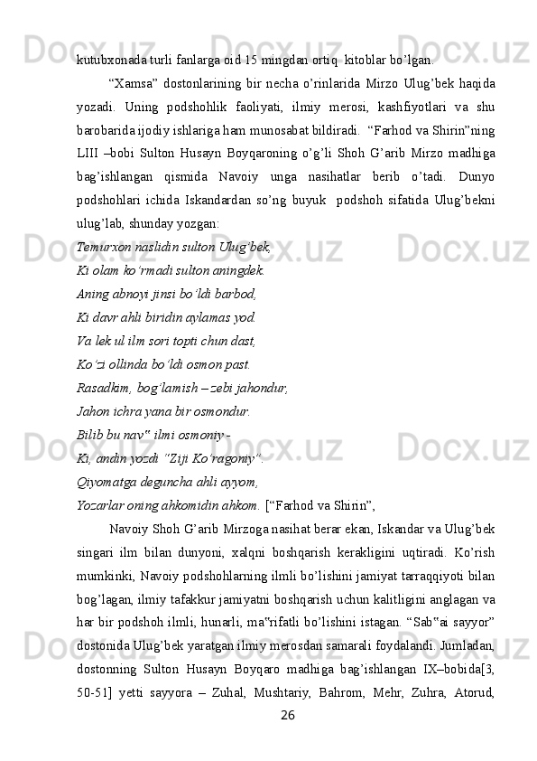 kutubxonada turli fanlarga oid 15 mingdan ortiq  kitoblar bo’lgan.
“Xamsa”   dostonlarining   bir   necha   o’rinlarida   Mirzo   Ulug’bek   haqida
yozadi.   Uning   podshohlik   faoliyati,   ilmiy   merosi,   kashfiyotlari   va   shu
barobarida ijodiy ishlariga ham munosabat bildiradi.  “Farhod va Shirin”ning
LIII   –bobi   Sulton   Husayn   Boyqaroning   o’g’li   Shoh   G’arib   Mirzo   madhiga
bag’ishlangan   qismida   Navoiy   unga   nasihatlar   berib   o’tadi.   Dunyo
podshohlari   ichida   Iskandardan   so’ng   buyuk     podshoh   sifatida   Ulug’bekni
ulug’lab, shunday yozgan:
Temurxon naslidin sulton Ulug’bek,
Ki olam ko’rmadi sulton aningdek.
Aning abnoyi jinsi bo’ldi barbod,
Ki davr ahli biridin aylamas yod.
Va lek ul ilm sori topti chun dast,
Ko’zi ollinda bo’ldi osmon past.
Rasadkim, bog’lamish – zebi jahondur,
Jahon ichra yana bir osmondur.
Bilib bu nav  ilmi osmoniy -‟
Ki, andin yozdi “Ziji Ko’ragoniy”.
Qiyomatga deguncha ahli ayyom,
Yozarlar oning ahkomidin ahkom.  [“Farhod va Shirin”, 
Navoiy Shoh G’arib Mirzoga nasihat berar ekan, Iskandar va Ulug’bek
singari   ilm   bilan   dunyoni,   xalqni   boshqarish   kerakligini   uqtiradi.   Ko’rish
mumkinki, Navoiy podshohlarning ilmli bo’lishini jamiyat tarraqqiyoti bilan
bog’lagan, ilmiy tafakkur jamiyatni boshqarish uchun kalitligini anglagan va
har bir podshoh ilmli, hunarli, ma rifatli bo’lishini istagan. “Sab ai sayyor”	
‟ ‟
dostonida Ulug’bek yaratgan ilmiy merosdan samarali foydalandi. Jumladan,
dostonning   Sulton   Husayn   Boyqaro   madhiga   bag’ishlangan   IX–bobida[3,
50-51]   yetti   sayyora   –   Zuhal,   Mushtariy,   Bahrom,   Mehr,   Zuhra,   Atorud,
26 