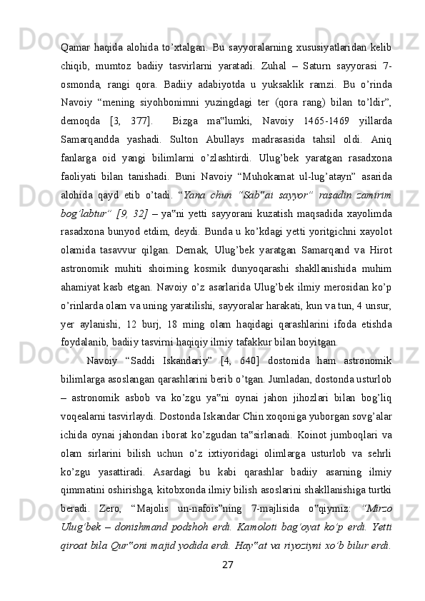 Qamar   haqida   alohida   to’xtalgan.   Bu   sayyoralarning   xususiyatlaridan   kelib
chiqib,   mumtoz   badiiy   tasvirlarni   yaratadi.   Zuhal   –   Saturn   sayyorasi   7-
osmonda,   rangi   qora.   Badiiy   adabiyotda   u   yuksaklik   ramzi.   Bu   o’rinda
Navoiy   “mening   siyohbonimni   yuzingdagi   ter   (qora   rang)   bilan   to’ldir”,
demoqda   [3,   377].     Bizga   ma lumki,   Navoiy   1465-1469   yillarda‟
Samarqandda   yashadi.   Sulton   Abullays   madrasasida   tahsil   oldi.   Aniq
fanlarga   oid   yangi   bilimlarni   o’zlashtirdi.   Ulug’bek   yaratgan   rasadxona
faoliyati   bilan   tanishadi.   Buni   Navoiy   “Muhokamat   ul-lug’atayn”   asarida
alohida   qayd   etib   o’tadi.   “ Yana   chun   “Sab ai   sayyor”   rasadin   zamirim	
‟
bog’labtur”   [9,   32]   –   ya ni   yetti   sayyorani   kuzatish   maqsadida   xayolimda	
‟
rasadxona bunyod etdim, deydi. Bunda u ko’kdagi yetti yoritgichni xayolot
olamida   tasavvur   qilgan.   Demak,   Ulug’bek   yaratgan   Samarqand   va   Hirot
astronomik   muhiti   shoirning   kosmik   dunyoqarashi   shakllanishida   muhim
ahamiyat kasb etgan. Navoiy o’z asarlarida Ulug’bek ilmiy merosidan ko’p
o’rinlarda olam va uning yaratilishi, sayyoralar harakati, kun va tun, 4 unsur,
yer   aylanishi,   12   burj,   18   ming   olam   haqidagi   qarashlarini   ifoda   etishda
foydalanib, badiiy tasvirni haqiqiy ilmiy tafakkur bilan boyitgan.
Navoiy   “Saddi   Iskandariy”   [4,   640]   dostonida   ham   astronomik
bilimlarga asoslangan qarashlarini berib o’tgan. Jumladan, dostonda usturlob
–   astronomik   asbob   va   ko’zgu   ya ni   oynai   jahon   jihozlari   bilan   bog’liq	
‟
voqealarni tasvirlaydi. Dostonda Iskandar Chin xoqoniga yuborgan sovg’alar
ichida   oynai   jahondan   iborat   ko’zgudan   ta sirlanadi.   Koinot   jumboqlari   va	
‟
olam   sirlarini   bilish   uchun   o’z   ixtiyoridagi   olimlarga   usturlob   va   sehrli
ko’zgu   yasattiradi.   Asardagi   bu   kabi   qarashlar   badiiy   asarning   ilmiy
qimmatini oshirishga, kitobxonda ilmiy bilish asoslarini shakllanishiga turtki
beradi.   Zero,   “Majolis   un-nafois”ning   7-majlisida   o qiymiz:  	
‟ “Mirzo
Ulug’bek   –   donishmand   podshoh   erdi.   Kamoloti   bag’oyat   ko’p   erdi.   Yetti
qiroat bila Qur oni majid yodida erdi. Hay at va riyoziyni xo’b bilur erdi.	
‟ ‟
27 