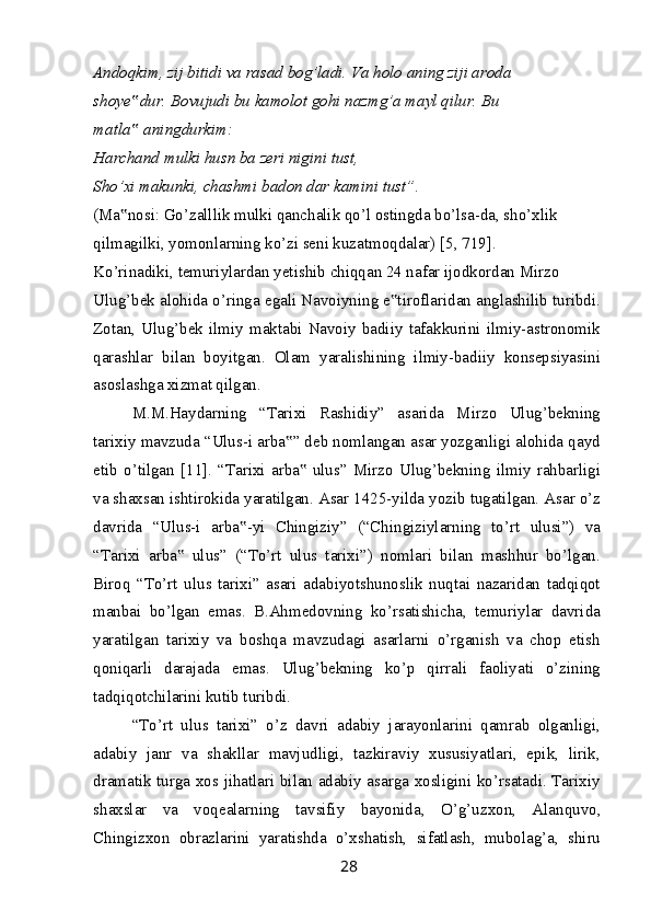 Andoqkim, zij bitidi va rasad bog’ladi. Va holo aning ziji aroda
shoye dur. Bovujudi bu kamolot gohi nazmg’a mayl qilur. Bu ‟
matla  aningdurkim:
‟
Harchand mulki husn ba zeri nigini tust,
Sho’xi makunki, chashmi badon dar kamini tust”.
(Ma nosi: Go’zalllik mulki qanchalik qo’l ostingda bo’lsa-da, sho’xlik
‟
qilmagilki, yomonlarning ko’zi seni kuzatmoqdalar) [5, 719].
Ko’rinadiki, temuriylardan yetishib chiqqan 24 nafar ijodkordan Mirzo
Ulug’bek alohida o’ringa egali Navoiyning e tiroflaridan anglashilib turibdi.	
‟
Zotan,  Ulug’bek  ilmiy  maktabi  Navoiy  badiiy  tafakkurini  ilmiy-astronomik
qarashlar   bilan   boyitgan.   Olam   yaralishining   ilmiy-badiiy   konsepsiyasini
asoslashga xizmat qilgan.
M.M.Haydarning   “Tarixi   Rashidiy”   asarida   Mirzo   Ulug’bekning
tarixiy mavzuda “Ulus-i arba ” deb nomlangan asar yozganligi alohida qayd	
‟
etib   o’tilgan   [11].   “Tarixi   arba   ulus”   Mirzo   Ulug’bekning   ilmiy   rahbarligi	
‟
va shaxsan ishtirokida yaratilgan. Asar 1425-yilda yozib tugatilgan. Asar o’z
davrida   “Ulus-i   arba -yi   Chingiziy”   (“Chingiziylarning   to’rt   ulusi”)   va	
‟
“Tarixi   arba   ulus”   (“To’rt   ulus   tarixi”)   nomlari   bilan   mashhur   bo’lgan.	
‟
Biroq   “To’rt   ulus   tarixi”   asari   adabiyotshunoslik   nuqtai   nazaridan   tadqiqot
manbai   bo’lgan   emas.   B.Ahmedovning   ko’rsatishicha,   temuriylar   davrida
yaratilgan   tarixiy   va   boshqa   mavzudagi   asarlarni   o’rganish   va   chop   etish
qoniqarli   darajada   emas.   Ulug’bekning   ko’p   qirrali   faoliyati   o’zining
tadqiqotchilarini kutib turibdi.
“To’rt   ulus   tarixi”   o’z   davri   adabiy   jarayonlarini   qamrab   olganligi,
adabiy   janr   va   shakllar   mavjudligi,   tazkiraviy   xususiyatlari,   epik,   lirik,
dramatik turga xos jihatlari bilan adabiy asarga xosligini ko’rsatadi. Tarixiy
shaxslar   va   voqealarning   tavsifiy   bayonida,   O’g’uzxon,   Alanquvo,
Chingizxon   obrazlarini   yaratishda   o’xshatish,   sifatlash,   mubolag’a,   shiru
28 