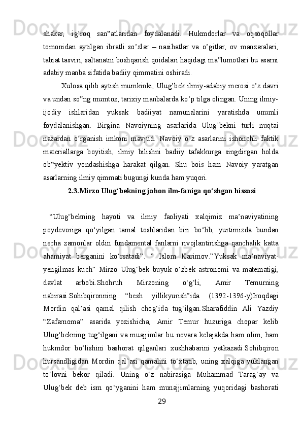 shakar,   ig’roq   san atlaridan   foydalanadi.   Hukmdorlar   va   oqsoqollar‟
tomonidan   aytilgan   ibratli   so’zlar   –   nasihatlar   va   o’gitlar,   ov   manzaralari,
tabiat tasviri, saltanatni boshqarish qoidalari haqidagi ma lumotlari bu asarni	
‟
adabiy manba sifatida badiiy qimmatini oshiradi.
Xulosa qilib aytish mumkinki, Ulug’bek ilmiy-adabiy merosi o’z davri
va undan so ng mumtoz, tarixiy manbalarda ko’p tilga olingan. Uning ilmiy-	
‟
ijodiy   ishlaridan   yuksak   badiiyat   namunalarini   yaratishda   unumli
foydalanishgan.   Birgina   Navoiyning   asarlarida   Ulug’bekni   turli   nuqtai
nazardan   o’rganish   imkoni   mavjud.   Navoiy   o’z   asarlarini   ishonchli   faktik
materiallarga   boyitish,   ilmiy   bilishni   badiiy   tafakkurga   singdirgan   holda
ob yektiv   yondashishga   harakat   qilgan.   Shu   bois   ham   Navoiy   yaratgan	
‟
asarlarning ilmiy qimmati bugungi kunda ham yuqori.
2.3.Mirzo Ulug‘bekning jahon ilm-faniga qo‘shgan hissasi
  “Ulug‘bekning   hayoti   va   ilmiy   faoliyati   xalqimiz   ma’naviyatining
poydevoriga   qo‘yilgan   tamal   toshlaridan   biri   bo‘lib,   yurtimizda   bundan
necha   zamonlar   oldin   fundamental   fanlarni   rivojlantirishga   qanchalik   katta
ahamiyat   berganini   ko‘rsatadi”.   ”   Islom   Karimov.”Yuksak   ma’naviyat-
yengilmas   kuch”   Mirzo   Ulug‘bek   buyuk   o‘zbek   astronomi   va   matematigi,
davlat   arbobi.Shohruh   Mirzoning   o‘g‘li,   Amir   Temurning
nabirasi.Sohibqironning   “besh   yillikyurish”ida   (1392-1396-y)Iroqdagi
Mordin   qal’asi   qamal   qilish   chog‘ida   tug‘ilgan.Sharafiddin   Ali   Yazdiy
“Zafarnoma”   asarida   yozishicha,   Amir   Temur   huzuriga   chopar   kelib
Ulug‘bekning tug‘ilgani va muajjimlar  bu nevara kelajakda  ham olim, ham
hukmdor   bo‘lishini   bashorat   qilganlari   xushhabarini   yetkazadi.Sohibqiron
hursandligidan   Mordin   qal’asi   qamalini   to‘xtatib,   uning   xalqiga   yuklangan
to‘lovni   bekor   qiladi.   Uning   o‘z   nabirasiga   Muhammad   Tarag‘ay   va
Ulug‘bek   deb   ism   qo‘yganini   ham   munajjimlarning   yuqoridagi   bashorati
29 