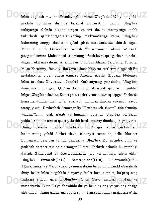 bilan   bog‘lash   mumkin.Shunday   qilib   Mirzo   Ulug‘bek   1394-yilning   22-
martida   Sultoniya   shahrida   tavallud   topgan.Amir   Temur   Ulug‘bek
tarbiyasiga   alohida   e’tibor   bergan   va   uni   davlat   ahamiyatiga   molik
tadbirlarda   qatnashtirgan.Klavixoning   ma’lumotlariga   ko‘ra,   Ulug‘bek
bobosining   xorijiy   elchilarini   qabul   qilish   marosimlarida   ishtirok   etgan.
Mirzo   Ulug‘bek   1409-yildan   boshlab   Movarounnahr   hokimi   bo‘lgan.U
payg‘ambarimiz   Muhammad   (s.a.v)ning   “Beshikdan   qabrgacha   ilm   izla”,
degan hadislariga doimo amal qilgan. Ulug‘bek Ahmad Farg‘oniy, Forobiy,
Muso   Xorazmiy,   Beruniy,   Ibn  Sino,  Umar  Hayyom   asarlarini   o‘rganadi.Bu
mutafakkirlar   orqali   yunon   olimlari   Aflotun,   Arastu,   Gipparx,   Ptolomey
bilan   tanishadi.G‘iyosiddin   Jamshid   Koshoniyning   yozishicha,   Ulug‘bek
donishmand   bo‘lgan.   Qur’oni   karimning   aksariyat   qismlarini   yoddan
bilgan.Ulug‘bek   davrida   Samarqand   shahri   yanada   ravnaq   topgan.Shaharda
hunarmandchilik,   me’morlik,   adabiyot,   umuman   ilm-fan   yuksaldi,   savdo
taraqqiy   etdi.   Davlatshoh   Samarqandiy   “Tazkirat-ush   shuaro”   sida   shunday
yozgan;”Olim,   odil,   g‘olib   va   himmatli   podshoh   Ulug‘bek   Ko‘ragon
yulduzlar ilmida osmon qadar yuksalib bordi, maoniy ilmida qilni qirq yordi.
Uning   davrida   fozillar   martabasi   cho‘qqiga   ko‘tarilgan.Fozillaru
hakimlarning   yakdil   fikrlari   shuki,   islomiyat   zamonida,   balki   Iskandar
Zulqarnayn   davridan   to   shu   damgacha   Ulug‘bek   Ko‘ragondek   olim   va
podshoh   saltanat   taxtida   o‘tirmagan.U   otasi   Shohruh   bahodir   hukmronligi
davrida   Samarqand   va   Movarounnahrni   qirq   yil   mustaqil   idora   etdi.”
Ulug‘bek   Buxoroda(1417),   Samarqandda(1420),   G‘ijduvonda(1432-
33)madrasalar va Marvda hayriya muassalarini barpo qildirgan.Madrasalarda
diniy   fanlar   bilan   birgalikda   dunyoviy   fanlar   ham   o‘qitildi,   ko‘proq   aniq
fanlarga   e’tibor   qaratildi.Ulug‘bek   O‘rta   Osiyo   xalqlari   ilm-fani   va
madaniyatini   O‘rta   Osiyo   sharoitida   dunyo   fanining   eng   yuqori   pog‘onsiga
olib chiqdi. Uning qilgan eng buyuk ishi—Samarqand ilmiy maktabini o‘sha
30 