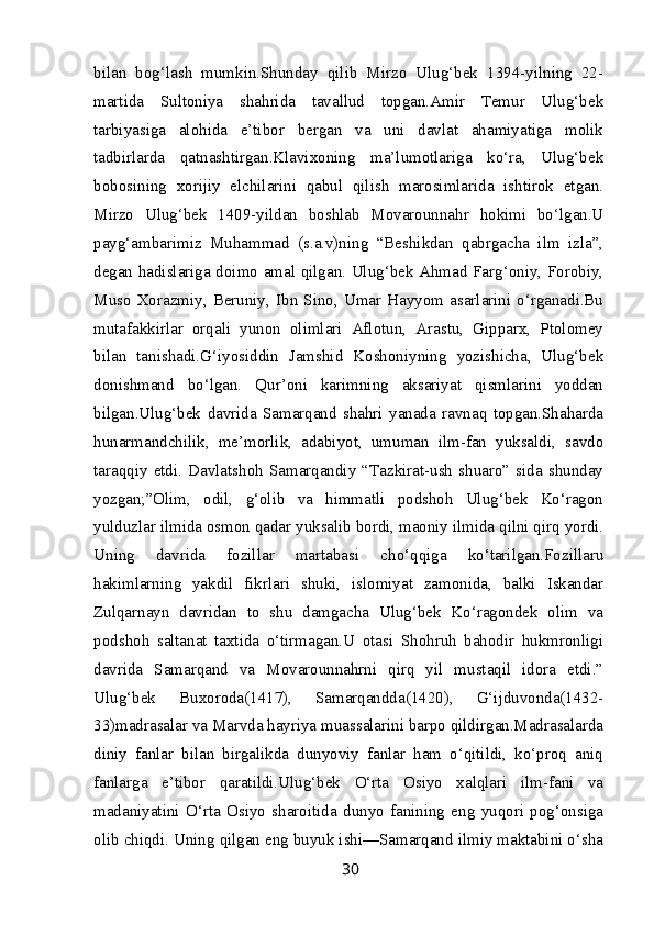 bilan   bog‘lash   mumkin.Shunday   qilib   Mirzo   Ulug‘bek   1394-yilning   22-
martida   Sultoniya   shahrida   tavallud   topgan.Amir   Temur   Ulug‘bek
tarbiyasiga   alohida   e’tibor   bergan   va   uni   davlat   ahamiyatiga   molik
tadbirlarda   qatnashtirgan.Klavixoning   ma’lumotlariga   ko‘ra,   Ulug‘bek
bobosining   xorijiy   elchilarini   qabul   qilish   marosimlarida   ishtirok   etgan.
Mirzo   Ulug‘bek   1409-yildan   boshlab   Movarounnahr   hokimi   bo‘lgan.U
payg‘ambarimiz   Muhammad   (s.a.v)ning   “Beshikdan   qabrgacha   ilm   izla”,
degan hadislariga doimo amal qilgan. Ulug‘bek Ahmad Farg‘oniy, Forobiy,
Muso   Xorazmiy,   Beruniy,   Ibn  Sino,  Umar  Hayyom   asarlarini   o‘rganadi.Bu
mutafakkirlar   orqali   yunon   olimlari   Aflotun,   Arastu,   Gipparx,   Ptolomey
bilan   tanishadi.G‘iyosiddin   Jamshid   Koshoniyning   yozishicha,   Ulug‘bek
donishmand   bo‘lgan.   Qur’oni   karimning   aksariyat   qismlarini   yoddan
bilgan.Ulug‘bek   davrida   Samarqand   shahri   yanada   ravnaq   topgan.Shaharda
hunarmandchilik,   me’morlik,   adabiyot,   umuman   ilm-fan   yuksaldi,   savdo
taraqqiy   etdi.   Davlatshoh   Samarqandiy   “Tazkirat-ush   shuaro”   sida   shunday
yozgan;”Olim,   odil,   g‘olib   va   himmatli   podshoh   Ulug‘bek   Ko‘ragon
yulduzlar ilmida osmon qadar yuksalib bordi, maoniy ilmida qilni qirq yordi.
Uning   davrida   fozillar   martabasi   cho‘qqiga   ko‘tarilgan.Fozillaru
hakimlarning   yakdil   fikrlari   shuki,   islomiyat   zamonida,   balki   Iskandar
Zulqarnayn   davridan   to   shu   damgacha   Ulug‘bek   Ko‘ragondek   olim   va
podshoh   saltanat   taxtida   o‘tirmagan.U   otasi   Shohruh   bahodir   hukmronligi
davrida   Samarqand   va   Movarounnahrni   qirq   yil   mustaqil   idora   etdi.”
Ulug‘bek   Buxoroda(1417),   Samarqandda(1420),   G‘ijduvonda(1432-
33)madrasalar va Marvda hayriya muassalarini barpo qildirgan.Madrasalarda
diniy   fanlar   bilan   birgalikda   dunyoviy   fanlar   ham   o‘qitildi,   ko‘proq   aniq
fanlarga   e’tibor   qaratildi.Ulug‘bek   O‘rta   Osiyo   xalqlari   ilm-fani   va
madaniyatini   O‘rta   Osiyo   sharoitida   dunyo   fanining   eng   yuqori   pog‘onsiga
olib chiqdi. Uning qilgan eng buyuk ishi—Samarqand ilmiy maktabini o‘sha
30