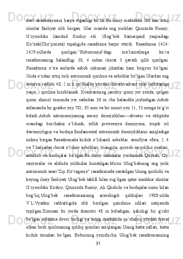 davr akademiyasini barpo etganligi bo‘ldi.Bu ilmiy maktabda 200 dan ortiq
olimlar   faoliyat   olib   borgan.   Ular   orasida   eng   yiriklari   Qozizoda   Rumiy,
G‘iyosiddin   Jamshid   Koshiy   edi.   Ulug‘bek   Samarqand   yaqinidagi
Ko‘xak(Cho‘ponota)   tepaligida   rasadxona   barpo   ettirdi.   Rasadxona   1424-
1429-yillarda   qurilgan.”Boburnoma”dagi   ma’lumotlarga   ko‘ra
rasadxonaning   balandligi   30,   4   mdan   iborat   3   qavatli   qilib   qurilgan.
Rasadxona   o‘rta   asrlarda   asbob   uskunasi   jihatdan   ham   beqiyos   bo‘lgan.
Unda o‘ndan ortiq turli astronomik qurilma va asboblar bo‘lgan.Ulardan eng
asosiysi radiusi 40, 2 m li qo‘shaloq yoydan iboratkvadrant yoki (sekstantga
yaqin ) qurilma hisoblanadi. Kvadrantning janubiy qismi yer ostida, qolgan
qismi   shimol   tomonda   yer   sathidan   30   m   cha   balandda   joylashgan.Asbob
aylanasida bir gradus yoy 701, 85 mm va bir minut yoy 11, 53 mmga to‘g‘ri
keladi.Asbob   astronomiyaning   asosiy   doimiyliklari—ekvator   va   ekliptika
orasidagi   burchakni   o‘lchash,   yillik   pretsessiya   doimiysini,   tropik   yil
davomiyligini va boshqa fundamental astronomik doimiyliklarni aniqlashga
imkon   bergan.Rasadxonada   kichik   o‘lchamli   asboblar   :armillyar   sfera,   2,   4
va 7 halqadan iborat o‘lchov asboblari, triangula, quyosh va yulduz soatlari,
asturlob   va   boshqalar   bo‘lgan.Bu   ilmiy   uskunalar   yordamida   Quyosh,   Oy,
sayyoralar   va   alohida   yulduzlar   kuzatilgan.Mirzo   Ulug‘bekning   eng   yirik
astronomik asari”Ziji Ko‘ragoniy” rasadxonada yaratilgan.Uning qurilishi va
keying ilmiy faoliyati Ulug‘bek taklifi bilan yig‘ilgan qator mashhur olimlar
G‘iyosiddin Koshiy, Qozizoda Rumiy, Ali Qushchi va boshqalar nomi bilan
bog‘liq.Ulug‘bek   rasadxonasining   arxeologik   qoldiqlari   1908-yilda
V.L.Vyatkin   rahbarligida   olib   borilgan   qazishma   ishlari   natijasida
topilgan.Xususan   bu   yerda   diametri   48   m   keladigan,   qalinligi   bir   g‘isht
bo‘lgan aylanma devor borligi va uning markazida qo‘shaloq yoydan iborat
ulkan bosh qurilmaning qoldiq qismlari aniqlangan.Uning katta zallari, katta
kichik   xonalari   bo‘lgan.   Boburning   yozishicha,   Ulug‘bek   rasadxonasining
31