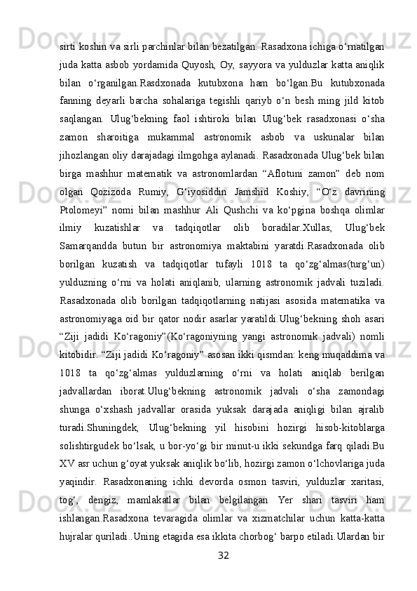 sirti koshin va sirli parchinlar bilan bezatilgan. Rasadxona ichiga o‘rnatilgan
juda katta asbob yordamida Quyosh, Oy, sayyora va yulduzlar katta aniqlik
bilan   o‘rganilgan.Rasdxonada   kutubxona   ham   bo‘lgan.Bu   kutubxonada
fanning   deyarli   barcha   sohalariga   tegishli   qariyb   o‘n   besh   ming   jild   kitob
saqlangan.   Ulug‘bekning   faol   ishtiroki   bilan   Ulug‘bek   rasadxonasi   o‘sha
zamon   sharoitiga   mukammal   astronomik   asbob   va   uskunalar   bilan
jihozlangan oliy darajadagi ilmgohga aylanadi. Rasadxonada Ulug‘bek bilan
birga   mashhur   matematik   va   astronomlardan   “Aflotuni   zamon”   deb   nom
olgan   Qozizoda   Rumiy,   G‘iyosiddin   Jamshid   Koshiy,   “O‘z   davrining
Ptolomeyi”   nomi   bilan   mashhur   Ali   Qushchi   va   ko‘pgina   boshqa   olimlar
ilmiy   kuzatishlar   va   tadqiqotlar   olib   boradilar.Xullas,   Ulug‘bek
Samarqandda   butun   bir   astronomiya   maktabini   yaratdi.Rasadxonada   olib
borilgan   kuzatish   va   tadqiqotlar   tufayli   1018   ta   qo‘zg‘almas(turg‘un)
yulduzning   o‘rni   va   holati   aniqlanib,   ularning   astronomik   jadvali   tuziladi.
Rasadxonada   olib   borilgan   tadqiqotlarning   natijasi   asosida   matematika   va
astronomiyaga   oid   bir   qator   nodir   asarlar   yaratildi.Ulug‘bekning   shoh   asari
“Ziji   jadidi   Ko‘ragoniy”(Ko‘ragoniyning   yangi   astronomik   jadvali)   nomli
kitobidir. “Ziji jadidi Ko‘ragoniy” asosan ikki qismdan: keng muqaddima va
1018   ta   qo‘zg‘almas   yulduzlarning   o‘rni   va   holati   aniqlab   berilgan
jadvallardan   iborat.Ulug‘bekning   astronomik   jadvali   o‘sha   zamondagi
shunga   o‘xshash   jadvallar   orasida   yuksak   darajada   aniqligi   bilan   ajralib
turadi.Shuningdek,   Ulug‘bekning   yil   hisobini   hozirgi   hisob-kitoblarga
solishtirgudek bo‘lsak, u bor-yo‘gi bir minut-u ikki sekundga farq qiladi.Bu
XV asr uchun g‘oyat yuksak aniqlik bo‘lib, hozirgi zamon o‘lchovlariga juda
yaqindir.   Rasadxonaning   ichki   devorda   osmon   tasviri,   yulduzlar   xaritasi,
tog‘,   dengiz,   mamlakatlar   bilan   belgilangan   Yer   shari   tasviri   ham
ishlangan.Rasadxona   tevaragida   olimlar   va   xizmatchilar   uchun   katta-katta
hujralar quriladi..Uning etagida esa ikkita chorbog‘ barpo etiladi.Ulardan bir
32 