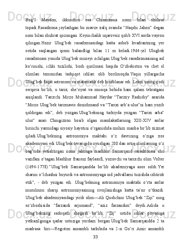 Bog‘I   Maydon,   ikkinchisi   esa   Chinnixona   nomi   bilan   shuhrat
topadi.Rasadxona  joylashgan  bu  mavze  xalq  orasida  “Naqshi  Jahon”  degan
nom bilan shuhrat qozongan. Keyinchalik uqarovsiz qolib XVI asrda vayron
qilingan.Hozir   Ulug‘bek   rasadxonasidagi   katta   asbob   kvadrantning   yer
ostida   saqlangan   qismi   balandligi   bilan   11   m   keladi.1964-yil   Ulugbek
rasadxonasi yonida Ulug‘bek muzeyi ochilgan.Ulug‘bek rasadxonasining asl
ko‘rinishi,   ichki   tuzilishi,   bosh   qurilmasi   haqida   O‘zbekiston   va   chet   el
olimlari   tomonidan   tadqiqot   ishlari   olib   borilmoqda.Yaqin   yillargacha
Ulug‘bek faqat astronom va matematik deb hisoblanar edi. Lekin uning ijodi
serqirra   bo‘lib,   u   tarix,   she’riyat   va   musiqa   bobida   ham   qalam   tebratgani
aniqlandi.   Tarixchi   Mirzo   Muhammad   Haydar   “Tarixiy   Rashidiy”   asarida
“Mirzo Ulug‘bek tarixnavis donishmand va “Tarixi arb’a ulus”ni ham yozib
qoldirgan   edi”,   deb   yozgan.Ulug‘bekning   turkiyda   yozgan   “Tarixi   arba”
ulus”   asari   Chingizxon   bosib   olgan   mamlakatlarning   XIII-XIV   asrlar
birinchi yarmidagi siyosiy hayotini o‘rganishda muhim manba bo‘lib xizmat
qiladi.Ulug‘bekning   astronomiya   maktabi   o‘z   davrining   o‘ziga   xos
akademiyasi edi.Ulug‘bek tevarigida uyushgan 200 dan ortiq olimlarning o‘z
bag‘rida   yetishtirgan   nomi   jahonga   mashhur   Samarqand   rasadxonasi   shu
vazifani o‘tagan.Mashhur fransuz faylasufi, yozuvchi va tarixchi olim Volter
(1694-1778):”Ulug‘bek   Samarqandda   bo‘lib   akademiyaga   asos   soldi.Yer
sharini o‘lchashni buyurdi va astronomiyaga oid jadvallarni tuzishda ishtirok
etdi”,   -   deb   yozgan   edi.   Ulug‘bekning   astronomiya   maktabi   o‘rta   asrlar
musulmon   sharqi   astronomiyasining   rivojlanishiga   katta   ta’sir   o‘tkazdi.
Ulug‘bek  akademiyasidagi  yirik  olim—Ali  Qushchini  Ulug‘bek  “Ziji”  ning
so‘zboshisida   “farzandi   arjumand”,   “aziz   farzandim”   deydi.Aslida   u
Ulug‘bekning   sadoqatli   shogirdi   bo‘lib,   “Zij”   ustida   ishlar   poyoniga
yetkazilgunga   qadar   ustoziga   yordam   bergan.Ulug‘bek   Samarqandda   2   ta
madrasa   :biri—Registon   ansambli   tarkibida   va   2-si   Go‘ri   Amir   ansambli
33