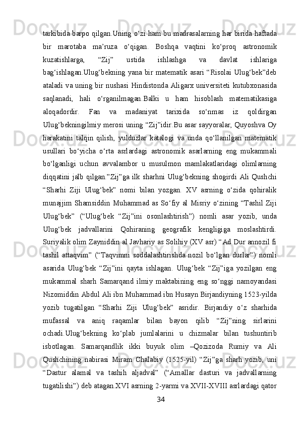 tarkibida barpo qilgan.Uning o‘zi ham bu madrasalarning har birida haftada
bir   marotaba   ma’ruza   o‘qigan.   Boshqa   vaqtini   ko‘proq   astronomik
kuzatishlarga,   “Zij”   ustida   ishlashga   va   davlat   ishlariga
bag‘ishlagan.Ulug‘bekning yana bir matematik asari “Risolai Ulug‘bek”deb
ataladi va uning bir nushasi Hindistonda Aligarx universiteti kutubxonasida
saqlanadi,   hali   o‘rganilmagan.Balki   u   ham   hisoblash   matematikasiga
aloqadordir.   Fan   va   madaniyat   tarixida   so‘nmas   iz   qoldirgan
Ulug‘bekningilmiy merosi uning “Zij”idir.Bu asar sayyoralar, Quyoshva Oy
harakatini   talqin   qilish,   yulduzlar   katalogi   va   unda   qo‘llanilgan   matematik
usullari   bo‘yicha   o‘rta   asrlardagi   astronomik   asarlarning   eng   mukammali
bo‘lganligi   uchun   avvalambor   u   musulmon   mamlakatlaridagi   olimlarning
diqqatini jalb qilgan.”Zij”ga ilk sharhni Ulug‘bekning shogirdi Ali Qushchi
“Sharhi   Ziji   Ulug‘bek”   nomi   bilan   yozgan.   XV   asrning   o‘zida   qohiralik
munajjim Shamsiddin Muhammad as So‘fiy al Misriy o‘zining “Tashil Ziji
Ulug‘bek”   (“Ulug‘bek   “Zij”ini   osonlashtirish”)   nomli   asar   yozib,   unda
Ulug‘bek   jadvallarini   Qohiraning   geografik   kengligiga   moslashtirdi.
Suriyalik olim Zayniddin al Javhariy as Solihiy (XV asr) “Ad Dur annozil fi
tashil   attaqvim”   (“Taqvimni   soddalashtirishda   nozil   bo‘lgan   durlar”)   nomli
asarida   Ulug‘bek   “Zij”ini   qayta   ishlagan.   Ulug‘bek   “Zij”iga   yozilgan   eng
mukammal   sharh   Samarqand   ilmiy   maktabining   eng   so‘nggi   namoyandasi
Nizomiddin Abdul Ali ibn Muhammad ibn Husayn Birjandiyning 1523-yilda
yozib   tugatilgan   “Sharhi   Ziji   Ulug‘bek”   asridir.   Birjandiy   o‘z   sharhida
mufassal   va   aniq   raqamlar   bilan   bayon   qilib   “Zij”ning   sirlarini
ochadi.Ulug‘bekning   ko‘plab   jumlalarini   u   chizmalar   bilan   tushuntirib
isbotlagan.   Samarqandlik   ikki   buyuk   olim   –Qozizoda   Rumiy   va   Ali
Qushchining   nabirasi   Miram   Chalabiy   (1525-yil)   “Zij”ga   sharh   yozib,   uni
“Dastur   alamal   va   tashih   aljadval”   (“Amallar   dasturi   va   jadvallarning
tugatilishi”) deb atagan.XVI asrning 2-yarmi va XVII-XVIII asrlardagi qator
34 