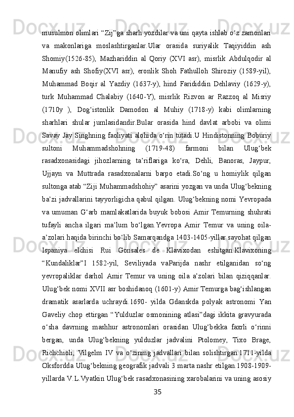 musulmon olimlari “Zij”ga sharh yozdilar va uni qayta ishlab o‘z zamonlari
va   makonlariga   moslashtirganlar.Ular   orasida   suriyalik   Taqiyiddin   ash
Shomiy(1526-85),   Mazhariddin   al   Qoriy   (XVI   asr),   misrlik   Abdulqodir   al
Manufiy   ash   Shofiy(XVI   asr),   eronlik   Shoh   Fathulloh   Shiroziy   (1589-yil),
Muhammad   Boqir   al   Yazdiy   (1637-y),   hind   Farididdin   Dehlaviy   (1629-y),
turk   Muhammad   Chalabiy   (1640-Y),   misrlik   Rizvon   ar   Razzoq   al   Misriy
(1710y   ),   Dog‘istonlik   Damodon   al   Muhiy   (1718-y)   kabi   olimlarning
sharhlari   shular   jumlasidandir.Bular   orasida   hind   davlat   arbobi   va   olimi
Savay Jay Singhning faoliyati alohida o‘rin tutadi.U Hindistonning Boburiy
sultoni   Muhammadshohning   (1719-48)   farmoni   bilan   Ulug‘bek
rasadxonasidagi   jihozlarning   ta’riflariga   ko‘ra,   Dehli,   Banoras,   Jaypur,
Ujjayn   va   Muttrada   rasadxonalarni   barpo   etadi.So‘ng   u   homiylik   qilgan
sultonga atab “Ziji Muhammadshohiy” asarini yozgan va unda Ulug‘bekning
ba’zi jadvallarini tayyorligicha qabul qilgan. Ulug‘bekning nomi Yevropada
va   umuman   G‘arb   mamlakatlarida   buyuk   bobosi   Amir   Temurning   shuhrati
tufayli   ancha   ilgari   ma’lum   bo‘lgan.Yevropa   Amir   Temur   va   uning   oila-
a’zolari haqida birinchi bo‘lib Samarqandga 1403-1405-yillar sayohat qilgan
Ispaniya   elchisi   Rui   Gonsales   de   Klavixodan   eshitgan.Klavixoning
“Kundaliklar”I   1582-yil,   Seviliyada   vaParijda   nashr   etilganidan   so‘ng
yevropaliklar   darhol   Amir   Temur   va   uning   oila   a’zolari   bilan   qiziqqanlar.
Ulug‘bek nomi XVII asr boshidanoq (1601-y) Amir Temurga bag‘ishlangan
dramatik   asarlarda   uchraydi.1690-   yilda   Gdanskda   polyak   astronomi   Yan
Gaveliy   chop   ettirgan   “Yulduzlar   osmonining   atlasi”dagi   ikkita   gravyurada
o‘sha   davrning   mashhur   astronomlari   orasidan   Ulug‘bekka   faxrli   o‘rinni
bergan,   unda   Ulug‘bekning   yulduzlar   jadvalini   Ptolomey,   Tixo   Brage,
Richchioli,   Vilgelm   IV   va   o‘zining   jadvallari   bilan   solishtirgan.1711-yilda
Oksfordda Ulug‘bekning geografik jadvali 3 marta nashr etilgan.1908-1909-
yillarda V.L.Vyatkin Ulug‘bek rasadxonasining xarobalarini va uning asosiy
35 