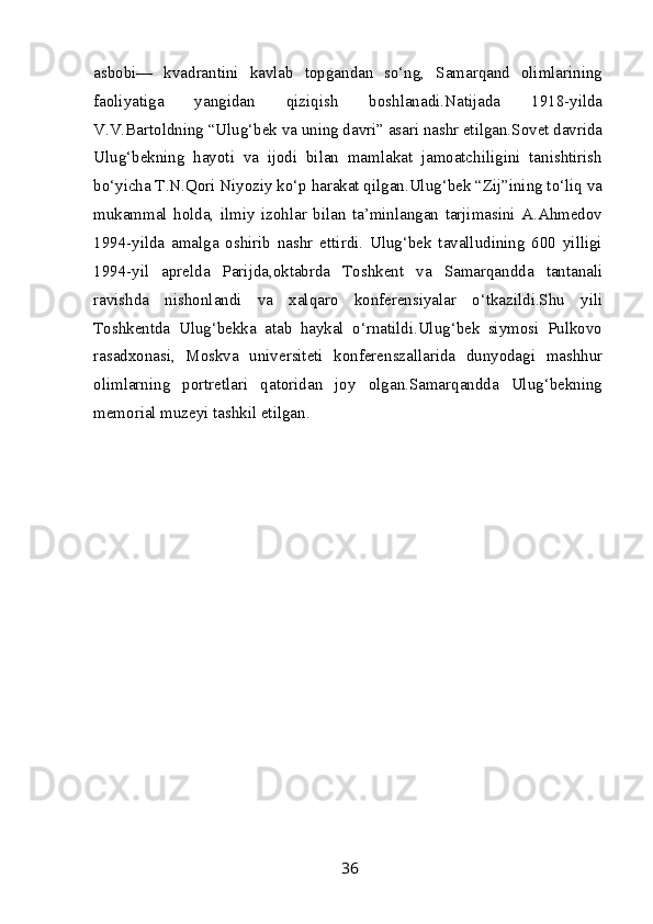 asbobi—   kvadrantini   kavlab   topgandan   so‘ng,   Samarqand   olimlarining
faoliyatiga   yangidan   qiziqish   boshlanadi.Natijada   1918-yilda
V.V.Bartoldning “Ulug‘bek va uning davri” asari nashr etilgan.Sovet davrida
Ulug‘bekning   hayoti   va   ijodi   bilan   mamlakat   jamoatchiligini   tanishtirish
bo‘yicha T.N.Qori Niyoziy ko‘p harakat qilgan.Ulug‘bek “Zij”ining to‘liq va
mukammal   holda,   ilmiy   izohlar   bilan   ta’minlangan   tarjimasini   A.Ahmedov
1994-yilda   amalga   oshirib   nashr   ettirdi.   Ulug‘bek   tavalludining   600   yilligi
1994-yil   aprelda   Parijda,oktabrda   Toshkent   va   Samarqandda   tantanali
ravishda   nishonlandi   va   xalqaro   konferensiyalar   o‘tkazildi.Shu   yili
Toshkentda   Ulug‘bekka   atab   haykal   o‘rnatildi.Ulug‘bek   siymosi   Pulkovo
rasadxonasi,   Moskva   universiteti   konferenszallarida   dunyodagi   mashhur
olimlarning   portretlari   qatoridan   joy   olgan.Samarqandda   Ulug‘bekning
memorial muzeyi tashkil etilgan.
36