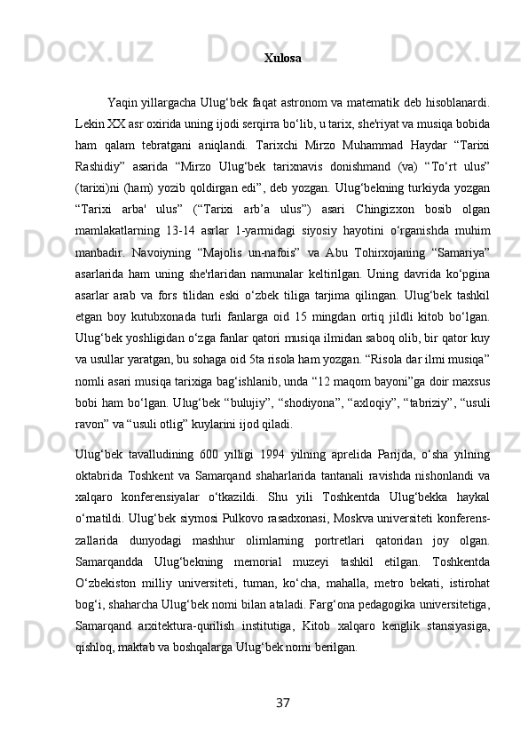 Xulosa
Yaqin yillargacha Ulug‘bek faqat  astronom va matematik deb hisoblanardi.
Lekin XX asr oxirida uning ijodi serqirra bo‘lib, u tarix, she'riyat va musiqa bobida
ham   qalam   tebratgani   aniqlandi.   Tarixchi   Mirzo   Muhammad   Haydar   “Tarixi
Rashidiy”   asarida   “Mirzo   Ulug‘bek   tarixnavis   donishmand   (va)   “To‘rt   ulus”
(tarixi)ni  (ham)  yozib qoldirgan edi”, deb yozgan. Ulug‘bekning turkiyda yozgan
“Tarixi   arba'   ulus”   (“Tarixi   arb’a   ulus”)   asari   Chingizxon   bosib   olgan
mamlakatlarning   13-14   asrlar   1-yarmidagi   siyosiy   hayotini   o‘rganishda   muhim
manbadir.   Navoiyning   “Majolis   un-nafois”   va   Abu   Tohirxojaning   “Samariya”
asarlarida   ham   uning   she'rlaridan   namunalar   keltirilgan.   Uning   davrida   ko‘pgina
asarlar   arab   va   fors   tilidan   eski   o‘zbek   tiliga   tarjima   qilingan.   Ulug‘bek   tashkil
etgan   boy   kutubxonada   turli   fanlarga   oid   15   mingdan   ortiq   jildli   kitob   bo‘lgan.
Ulug‘bek yoshligidan o‘zga fanlar qatori musiqa ilmidan saboq olib, bir qator kuy
va usullar yaratgan, bu sohaga oid 5ta risola ham yozgan. “Risola dar ilmi musiqa”
nomli asari musiqa tarixiga bag‘ishlanib, unda “12 maqom bayoni”ga doir maxsus
bobi   ham   bo‘lgan.   Ulug‘bek  “bulujiy”,   “shodiyona”,   “axloqiy”,   “tabriziy”,   “usuli
ravon” va “usuli otlig” kuylarini ijod qiladi.
Ulug‘bek   tavalludining   600   yilligi   1994   yilning   aprelida   Parijda,   o‘sha   yilning
oktabrida   Toshkent   va   Samarqand   shaharlarida   tantanali   ravishda   nishonlandi   va
xalqaro   konferensiyalar   o‘tkazildi.   Shu   yili   Toshkentda   Ulug‘bekka   haykal
o‘rnatildi. Ulug‘bek siymosi Pulkovo rasadxonasi, Moskva universiteti konferens-
zallarida   dunyodagi   mashhur   olimlarning   portretlari   qatoridan   joy   olgan.
Samarqandda   Ulug‘bekning   memorial   muzeyi   tashkil   etilgan.   Toshkentda
O‘zbekiston   milliy   universiteti,   tuman,   ko‘cha,   mahalla,   metro   bekati,   istirohat
bog‘i, shaharcha Ulug‘bek nomi bilan ataladi. Farg‘ona pedagogika universitetiga,
Samarqand   arxitektura-qurilish   institutiga,   Kitob   xalqaro   kenglik   stansiyasiga,
qishloq, maktab va boshqalarga Ulug‘bek nomi berilgan.
37 