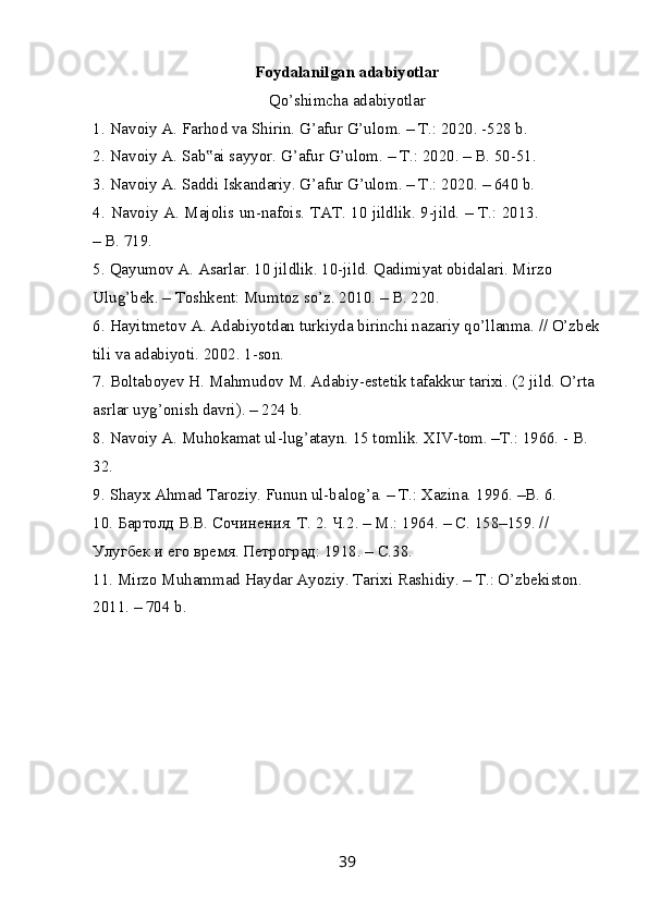 Foydalanilgan adabiyotlar
Qo’shimcha adabiyotlar
1.   Navoiy A. Farhod va Shirin. G’afur G’ulom. – T.: 2020. -528 b.
2.   Navoiy A. Sab ai sayyor. G’afur G’ulom. – T.: 2020. – B. 50-51.‟
3.   Navoiy A. Saddi Iskandariy. G’afur G’ulom. – T.: 2020. – 640 b.
4.   Navoiy A. Majolis un-nafois. TAT. 10 jildlik. 9-jild. – T.: 2013.
– B. 719.
5.   Qayumov A. Asarlar. 10 jildlik. 10-jild. Qadimiyat obidalari. Mirzo 
Ulug’bek. – Toshkent: Mumtoz so’z. 2010. – B. 220.
6.   Hayitmetov A. Adabiyotdan turkiyda birinchi nazariy qo’llanma. // O’zbek
tili va adabiyoti. 2002. 1-son.
7.   Boltaboyev H. Mahmudov M. Adabiy-estetik tafakkur tarixi. (2 jild. O’rta 
asrlar uyg’onish davri). – 224 b.
8.   Navoiy A. Muhokamat ul-lug’atayn. 15 tomlik. XIV-tom. –T.: 1966. - B. 
32.
9.   Shayx Ahmad Taroziy. Funun ul-balog’a. – T.: Xazina.  1996. –B. 6.
10.   Бартолд В.В. Сочинения. Т. 2. Ч.2. – М.: 1964. – С. 158–159. // 
Улугбек и его время. Петроград: 1918. – С.38.
11.   Mirzo Muhammad Haydar Ayoziy.  Tarixi Rashidiy. – T.: O’zbekiston. 
2011. – 704 b.
39 