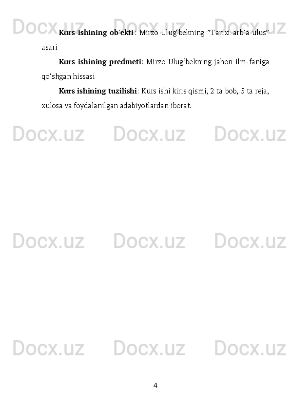 Kurs   ishining   ob'ekti :   Mirzo   Ulug‘bekning   ”Tarixi   arb’a   ulus”
asari
Kurs   ishining   predmeti :   Mirzo   Ulug‘bekning   jahon   ilm-faniga
qo‘shgan hissasi
Kurs ishining tuzilishi : Kurs ishi kiris qismi, 2 ta bob, 5 ta reja,
xulosa va foydalanilgan adabiyotlardan iborat.
4 