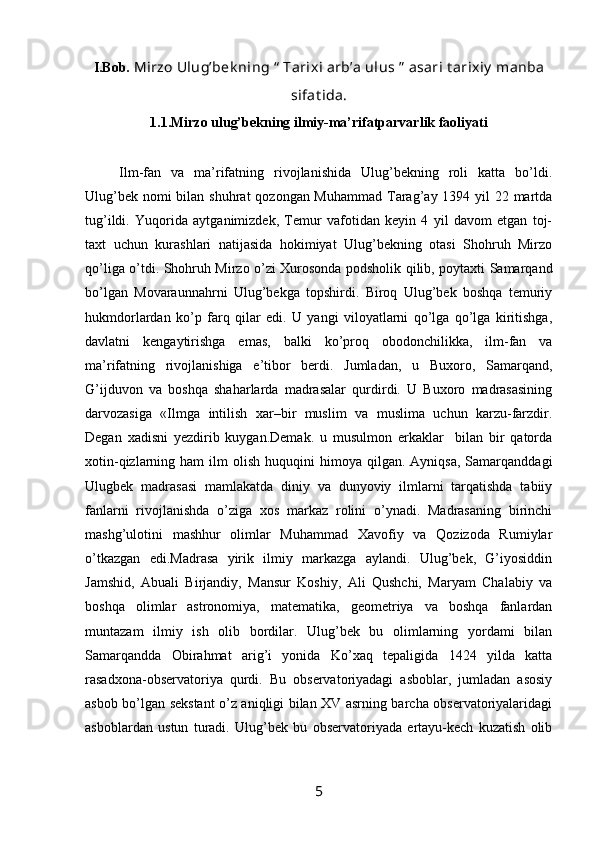 I.Bob.  Mirzo Ulug’bek ning  “  Tarixi arb’a ulus  ”  asari  t arixiy  manba
sifat ida .
1.1.Mirzo ulug’bekning ilmiy-ma’rifatparvarlik faoliyati
  Ilm-fan   va   ma’rifatning   rivojlanishida   Ulug’bekning   roli   katta   bo’ldi.
Ulug’bek nomi bilan shuhrat  qozongan Muhammad  Tarag’ay 1394 yil 22 martda
tug’ildi.   Yuqorida   aytganimizdek,   Temur   vafotidan   keyin   4   yil   davom   etgan   toj-
taxt   uchun   kurashlari   natijasida   hokimiyat   Ulug’bekning   otasi   Shohruh   Mirzo
qo’liga o’tdi. Shohruh Mirzo o’zi Xurosonda podsholik qilib, poytaxti Samarqand
bo’lgan   Movaraunnahrni   Ulug’bekga   topshirdi.   Biroq   Ulug’bek   boshqa   temuriy
hukmdorlardan   ko’p   farq   qilar   edi.   U   yangi   viloyatlarni   qo’lga   qo’lga   kiritishga,
davlatni   kengaytirishga   emas,   balki   ko’proq   obodonchilikka,   ilm-fan   va
ma’rifatning   rivojlanishiga   e’tibor   berdi.   Jumladan,   u   Buxoro,   Samarqand,
G’ijduvon   va   boshqa   shaharlarda   madrasalar   qurdirdi.   U   Buxoro   madrasasining
darvozasiga   «Ilmga   intilish   xar–bir   muslim   va   muslima   uchun   karzu-farzdir.
Degan   xadisni   yezdirib   kuygan.Demak.   u   musulmon   erkaklаr     bilan   bir   qatorda
xotin-qizlarning  ham   ilm   olish  huquqini   himoya  qilgan.  Ayniqsa,   Samarqanddagi
Ulugbek   madrasasi   mamlakatda   diniy   va   dunyoviy   ilmlarni   tarqatishda   tabiiy
fanlarni   rivojlanishda   o’ziga   xos   markaz   rolini   o’ynadi.   Madrasaning   birinchi
mashg’ulotini   mashhur   olimlar   Muhammad   Xavofiy   va   Qozizoda   Rumiylar
o’tkazgan   edi.Madrasa   yirik   ilmiy   markazga   aylandi.   Ulug’bek,   G’iyosiddin
Jamshid,   Abuali   Birjandiy,   Mansur   Koshiy,   Ali   Qushchi,   Maryam   Chalabiy   va
boshqa   olimlar   astronomiya,   matematika,   geometriya   va   boshqa   fanlardan
muntazam   ilmiy   ish   olib   bordilar.   Ulug’bek   bu   olimlarning   yordami   bilan
Samarqandda   Obirahmat   arig’i   yonida   Ko’xaq   tepaligida   1424   yilda   katta
rasadxona-observatoriya   qurdi.   Bu   observatoriyadagi   asboblar,   jumladan   asosiy
asbob bo’lgan sekstant o’z aniqligi bilan XV asrning barcha observatoriyalaridagi
asboblardan   ustun   turadi.   Ulug’bek   bu   observatoriyada   ertayu-kech   kuzatish   olib
5 