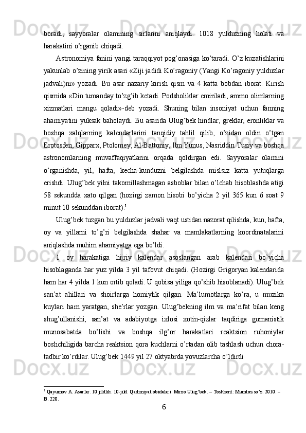 boradi,   sayyoralar   olamining   sirlarini   aniqlaydi.   1018   yulduzning   holati   va
harakatini o’rganib chiqadi.
Astronomiya fanini yangi taraqqiyot pog’onasiga ko’taradi. O’z kuzatishlarini
yakunlab o’zining yirik asari «Ziji jadidi Ko’ragoniy (Yangi Ko’ragoniy yulduzlar
jadvali)ni»   yozadi.   Bu   asar   nazariy   kirish   qism   va   4   katta   bobdan   iborat.   Kirish
qismida «Din tumanday to’zg’ib ketadi. Podsholiklar emiriladi, ammo olimlarning
xizmatlari   mangu   qoladi»-deb   yozadi.   Shuning   bilan   insoniyat   uchun   fanning
ahamiyatini yuksak baholaydi. Bu asarida Ulug’bek hindlar, greklar, eronliklar va
boshqa   xalqlarning   kalendarlarini   tanqidiy   tahlil   qilib,   o’zidan   oldin   o’tgan
Erotosfen, Gipparx, Ptolomey, Al-Battoniy, Ibn Yunus, Nasriddin Tusiy va boshqa
astronomlarning   muvaffaqiyatlarini   orqada   qoldirgan   edi.   Sayyoralar   olamini
o’rganishda,   yil,   hafta,   kecha-kunduzni   belgilashda   mislsiz   katta   yutuqlarga
erishdi. Ulug’bek yilni takomillashmagan asboblar bilan o’lchab hisoblashda atigi
58   sekundda   xato   qilgan   (hozirgi   zamon   hisobi   bo’yicha   2   yil   365   kun   6   soat   9
minut 10 sekunddan iborat). 1
Ulug’bek tuzgan bu yulduzlar jadvali vaqt ustidan nazorat qilishda, kun, hafta,
oy   va   yillarni   to’g’ri   belgilashda   shahar   va   mamlakatlarning   koordinatalarini
aniqlashda muhim ahamiyatga ega bo’ldi.
1   oy   harakatiga   hijriy   kalendar   asoslangan   arab   kalendari   bo’yicha
hisoblaganda   har   yuz   yilda   3   yil   tafovut   chiqadi.   (Hozirgi   Grigoryan   kalendarida
ham har 4 yilda 1 kun ortib qoladi. U qobisa yiliga qo’shib hisoblanadi). Ulug’bek
san’at   ahillari   va   shoirlarga   homiylik   qilgan.   Ma’lumotlarga   ko’ra,   u   muzika
kuylari   ham   yaratgan,   she’rlar   yozgan.   Ulug’bekning   ilm   va   ma’rifat   bilan   keng
shug’ullanishi,   san’at   va   adabiyotga   ixlosi   xotin-qizlar   taqdiriga   gumanistik
munosabatda   bo’lishi   va   boshqa   ilg’or   harakatlari   reaktsion   ruhoniylar
boshchiligida barcha reaktsion qora kuchlarni o’rtadan olib tashlash  uchun chora-
tadbir ko’rdilar. Ulug’bek 1449 yil 27 oktyabrda yovuzlarcha o’ldirdi
1
  Qayumov A. Asarlar. 10 jildlik. 10-jild. Qadimiyat obidalari. Mirzo Ulug’bek. – Toshkent: Mumtoz so’z. 2010. – 
B. 220.
6 