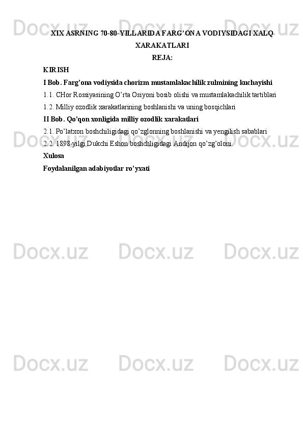 XIX ASRNING 70-80-YILLARIDA FARG’ONA VODIYSIDAGI XALQ
XARAKATLARI
REJA:
KIRISH
I Bob. Farg’ona vodiysida chorizm mustamlakachilik zulmining kuchayishi
1.1. CHor Rossiyasining O’rta Osiyoni bosib olishi va mustamlakachilik tartiblari
1.2. Milliy ozodlik xarakatlarining boshlanishi va uning bosqichlari
II Bob. Qo’qon xonligida milliy ozodlik xarakatlari
2.1. Po’latxon boshchiligidagi qo’zglonning boshlanishi va yengilish sabablari
2.2. 1898-yilgi Dukchi Eshon boshchligidagi Andijon qo’zg’oloni. 
Xulosa
Foydalanilgan adabiyotlar ro’yxati 