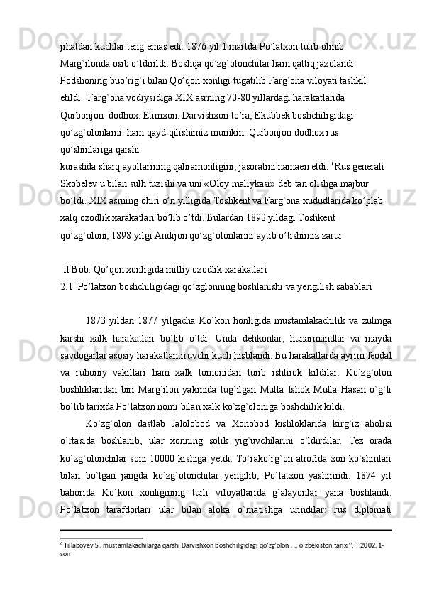 jihatdan kuchlar teng emas edi. 1876 yil 1 martda Po’latxon tutib olinib  
Marg`ilonda osib o’ldirildi. Boshqa qo’zg`olonchilar ham qattiq jazolandi.  
Podshoning buo’rig`i bilan Qo’qon xonligi tugatilib Farg`ona viloyati tashkil  
etildi.  Farg`ona vodiysidiga XIX asrning 70-80 yillardagi harakatlarida 
Qurbonjon  dodhox. Etimxon. Darvishxon to’ra, Ekubbek boshchiligidagi 
qo’zg`olonlarni  ham qayd qilishimiz mumkin. Qurbonjon dodhox rus 
qo’shinlariga qarshi  
kurashda sharq ayollarining qahramonligini, jasoratini namaen etdi.  6
Rus generali  
Skobelev u bilan sulh tuzishi va uni «Oloy maliykasi» deb tan olishga majbur  
bo’ldi. XIX asrning ohiri o’n yilligida Toshkent va Farg`ona xududlarida ko’plab  
xalq ozodlik xarakatlari bo’lib o’tdi. Bulardan 1892 yildagi Toshkent  
qo’zg`oloni, 1898 yilgi Andijon qo’zg`olonlarini aytib o’tishimiz zarur.  
 II Bob. Qo’qon xonligida milliy ozodlik xarakatlari
2.1. Po’latxon boshchiligidagi qo’zglonning boshlanishi va yengilish sabablari
1873   yildan   1877   yilgacha   Ko`kon   honligida   mustamlakachilik   va   zulmga
karshi   xalk   harakatlari   bo`lib   o`tdi.   Unda   dehkonlar,   hunarmandlar   va   mayda
savdogarlar asosiy harakatlantiruvchi kuch hisblandi. Bu harakatlarda ayrim feodal
va   ruhoniy   vakillari   ham   xalk   tomonidan   turib   ishtirok   kildilar.   Ko`zg`olon
boshliklaridan   biri   Marg`ilon   yakinida   tug`ilgan   Mulla   Ishok   Mulla   Hasan   o`g`li
bo`lib tarixda Po`latxon nomi bilan xalk ko`zg`oloniga boshchilik kildi.
Ko`zg`olon   dastlab   Jalolobod   va   Xonobod   kishloklarida   kirg`iz   aholisi
o`rtasida   boshlanib,   ular   xonning   solik   yig`uvchilarini   o`ldirdilar.   Tez   orada
ko`zg`olonchilar soni  10000 kishiga yetdi. To`rako`rg`on atrofida xon ko`shinlari
bilan   bo`lgan   jangda   ko`zg`olonchilar   yengilib,   Po`latxon   yashirindi.   1874   yil
bahorida   Ko`kon   xonligining   turli   viloyatlarida   g`alayonlar   yana   boshlandi.
Po`latxon   tarafdorlari   ular   bilan   aloka   o`rnatishga   urindilar:   rus   diplomati
6
 Tillaboyev S . mustamlakachilarga qarshi Darvishxon boshchiligidagi qo’zg’olon . ,, o’zbekiston tarixi’’, T:2002, 1-
son  