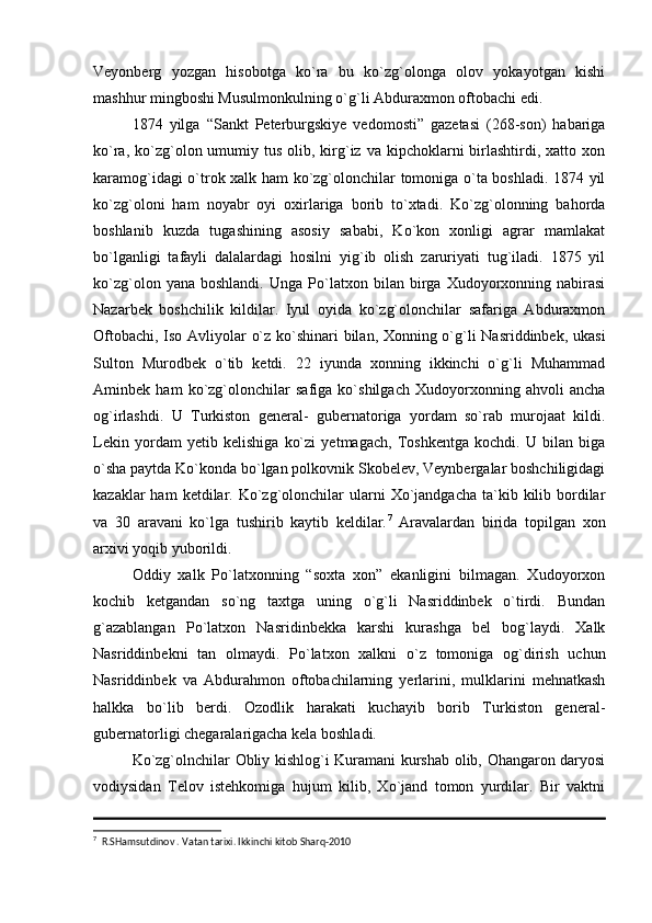 Veyonberg   yozgan   hisobotga   ko`ra   bu   ko`zg`olonga   olov   yokayotgan   kishi
mashhur mingboshi Musulmonkulning o`g`li Abduraxmon oftobachi edi. 
1874   yilga   “Sankt   Peterburgskiye   vedomosti”   gazetasi   (268-son)   habariga
ko`ra,  ko`zg`olon umumiy  tus  olib,  kirg`iz  va kipchoklarni  birlashtirdi, xatto  xon
karamog`idagi o`trok xalk ham ko`zg`olonchilar tomoniga o`ta boshladi. 1874 yil
ko`zg`oloni   ham   noyabr   oyi   oxirlariga   borib   to`xtadi.   Ko`zg`olonning   bahorda
boshlanib   kuzda   tugashining   asosiy   sababi,   Ko`kon   xonligi   agrar   mamlakat
bo`lganligi   tafayli   dalalardagi   hosilni   yig`ib   olish   zaruriyati   tug`iladi.   1875   yil
ko`zg`olon   yana  boshlandi.   Unga   Po`latxon   bilan   birga   Xudoyorxonning   nabirasi
Nazarbek   boshchilik   kildilar.   Iyul   oyida   ko`zg`olonchilar   safariga   Abduraxmon
Oftobachi, Iso Avliyolar o`z ko`shinari bilan, Xonning o`g`li Nasriddinbek, ukasi
Sulton   Murodbek   o`tib   ketdi.   22   iyunda   xonning   ikkinchi   o`g`li   Muhammad
Aminbek   ham   ko`zg`olonchilar   safiga   ko`shilgach   Xudoyorxonning   ahvoli   ancha
og`irlashdi.   U   Turkiston   general-   gubernatoriga   yordam   so`rab   murojaat   kildi.
Lekin   yordam   yetib   kelishiga   ko`zi   yetmagach,   Toshkentga   kochdi.   U   bilan   biga
o`sha paytda Ko`konda bo`lgan polkovnik Skobelev, Veynbergalar boshchiligidagi
kazaklar  ham  ketdilar. Ko`zg`olonchilar   ularni   Xo`jandgacha   ta`kib  kilib  bordilar
va   30   aravani   ko`lga   tushirib   kaytib   keldilar. 7
  Aravalardan   birida   topilgan   xon
arxivi yoqib yuborildi. 
Oddiy   xalk   Po`latxonning   “soxta   xon”   ekanligini   bilmagan.   Xudoyorxon
kochib   ketgandan   so`ng   taxtga   uning   o`g`li   Nasriddinbek   o`tirdi.   Bundan
g`azablangan   Po`latxon   Nasridinbekka   karshi   kurashga   bel   bog`laydi.   Xalk
Nasriddinbekni   tan   olmaydi.   Po`latxon   xalkni   o`z   tomoniga   og`dirish   uchun
Nasriddinbek   va   Abdurahmon   oftobachilarning   yerlarini,   mulklarini   mehnatkash
halkka   bo`lib   berdi.   Ozodlik   harakati   kuchayib   borib   Turkiston   general-
gubernatorligi chegaralarigacha kela boshladi.
Ko`zg`olnchilar Obliy kishlog`i Kuramani kurshab olib, Ohangaron daryosi
vodiysidan   Telov   istehkomiga   hujum   kilib,   Xo`jand   tomon   yurdilar.   Bir   vaktni
7
  R.SHamsutdinov . Vatan tarixi. Ikkinchi kitob Sharq-2010  