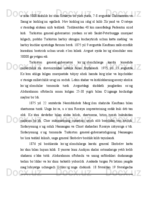 o`zida 5000 kishilik ko`shin Sirdaryo bo`ylab yurib, 7-8 avgustda Chilmaxram va
Samg`ar   kishlog`ini   egalladi.   Nov   kishlog`ini   ishg`ol   kilib   Xo`jand   va   O`ratepa
o`rtasidagi   alokani   uzib   tashladi.   Toshkentdan   40   km   masofadagi   Parkentni   ozod
kidi. Turkiston   general-gubernatori   yordam   so`rab   Sankt-Peterburgga   murojaat
kilgach,   podsho   Turkiston   harbiy   okrugini   kuchaytirish   uchun   katta   mablag`   va
harbiy kuchlar ajratishga farmon berdi. 1875 yil 9 avgustda Kaufman xalk-ozodlik
kurashini   bostirish   uchun   urush   e`lon   kiladi.   Avgust   oyida   ko`zg`olonchilar   soni
50000 ga yetgan edi. 
Turkiston   general-gubernatori   ko`zg`olonchilarga   karshi   kurashda
millatchilik   va   shovinizmdan   ustalik   bilan   foydalandi.   1975   yil   13   avgustda
Ko`kon   ahliga   kilgan   murojaatida   tubjoy   aholi   hamda   kirg`izlar   va   kipchoklar
o`rtasiga millatchilik urug`ini sochdi. Lekin shahar va kishloklarning asosiy aholisi
ko`zg`olonchilar   tomonida   turdi.   Avgustdagi   shiddatli   janglardan   so`ng
Abdurahmon   oftobachi   omon   kolgan   25-30   yigiti   bilan   O`zganga   kochishga
majbur bo`ldi. 
1875   yil   22   sentabrda   Nasriddinbek   Marg`ilon   shahrida   Kaufman   bilan
shartnoma   tuzdi.   Unga   ko`ra,   u   o`zini   Rossiya   imperatorining   sodik   kuli   deb   tan
oldi.   Ko`shni   davlatlar   bilan   aloka   kilish,   shartnoma,   bitim   tuzish   hukukidan
mahrum   bo`ldi.   Chor   xukumatining   ruxsatisiz   urush   olib   borishdan   voz   kechdi.
Sirdaryoning   o`ng   sohili   Namangan   va   Chust   shaharlari   Rossiya   ixtiyoriga   o`tdi.
Sirdaryoning   o`ng   tomonida   Turkiston   general-gubernatorligining   Namangan
bo`limi tashkil kilinib, unga general Skobelev boshlik kilib tayinlandi. 
1876   yil   boshlarida   ko`zg`olonchilarga   karshi   general   Skobelev   katta
ko`shin   bilan   hujum   kildi.   8   yanvar   kuni   Andijon   shahri   ostonalariga   yetib   kelib
shaharni   o`kka   tutdi.   Abdurahmon   oftobachi   va   uning   safdoshlari   dushmanga
taslim   bo`ldilar   va   ko`shini   tarkatib   yuborildi.   Asakada   turgan   Po`latxon   jangda
mag`lubiyatga   uchragach   Uchko`rg`onga   chekindi.   18   fevraldan   19   fevralgacha 