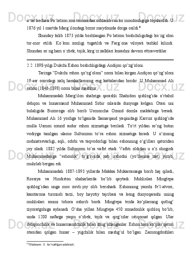 o`tar kechasi Po`latxon xon tomonidan ushlanib rus ko`mondonligiga topshirildi. U
1876 yil 1 martda Marg`ilondagi bozor maydonida dorga osildi. 8
 
Shunday   kilib   1873   yilda   boshlangan   Po`latxon   boshchiligidagi   ko`zg`olon
tor-mor   etildi.   Ko`kon   xonligi   tugatildi   va   Farg`ona   viloyati   tashkil   kilindi.
Shundan so`ng ham o`zbek, tojik, kirg`iz xalklari kurashni davom ettiraverdilar.
2.2. 1898-yilgi Dukchi Eshon boshchligidagi Andijon qo’zg’oloni. 
Tarixga “Dukchi eshon qo‘zg‘oloni” nomi bilan kirgan Andijon qo‘zg‘oloni
19-asr   oxiridagi   xalq   harakatlarining   eng   kattalaridan   biridir.   U   Muhammad   Ali
eshon (1846-1898) nomi bilan mashhur. 
Muhammadali   Marg‘ilon   shahriga   qarashli   Shahidon   qishlog‘ida   o‘rtahol
dehqon   va   hunarmand   Muhammad   Sobir   oilasida   dunyoga   kelgan.   Otasi   uni
bolaligida   Buxoroga   olib   borib   Usmoncha   Oxund   domla   maktabiga   beradi.
Muhammad   Ali   16   yoshga   to‘lganida   Samarqand   yaqinidagi   Karrux   qishlog‘ida
mulla   Usmon   oxund   sudur   eshon   xizmatiga   beriladi.   To‘rt   yildan   so‘ng   butun
vodiyga   tanilgan   ulamo   Sultonxon   to‘ra   eshon   xizmatiga   kiradi.   U   o‘zining
mehnatsevarligi,   aqli,   odobi   va   taqvodorligi   bilan   eshonning   o‘g‘illari   qatoridan
joy   oladi.   1882   yilda   Sultonxon   to‘ra   vafot   etadi.   Vafoti   oldidan   u   o‘z   shogirdi
Muhammadaliga   “eshonlik”   to‘g‘risida   xati   irshodni   (yo‘llanma   xat)   yozib,
muhrlab bergan edi. 
Muhammadali   1887-1893   yillarda   Makkai   Mukarramaga   borib   haj   qiladi,
Rossiya   va   Hindiston   shaharlarida   bo‘lib   qaytadi.   Muhlislari   Mingtepa
qishlog‘idan   unga   mos   xovli-joy   olib   berishadi.   Eshonning   yaxshi   fe’l-atvori,
kamtarona   turmush   tarzi,   boy   hayotiy   tajribasi   va   keng   dunyoqarashi   uning
muhlislari   sonini   tobora   oshirib   bordi.   Mingtepa   tezda   ko‘plarning   qutlug‘
ziyoratgohiga   aylanadi.   O‘sha   yillari   Mingtepa   450   xonadonlik   qishloq   bo‘lib,
unda   1200   nafarga   yaqin   o‘zbek,   tojik   va   qirg‘izlar   istiqomat   qilgan.   Ular
dehqonchilik va hunarmandchilik bilan shug‘ullanganlar. Eshon ham ko‘plar qatori
otasidan   qolgan   hunar   –   yigchilik   bilan   mashg‘ul   bo‘lgan.   Zamongdoshlari
8
 Tillaboyev . S . ko’rsatilgan adabiyot,
