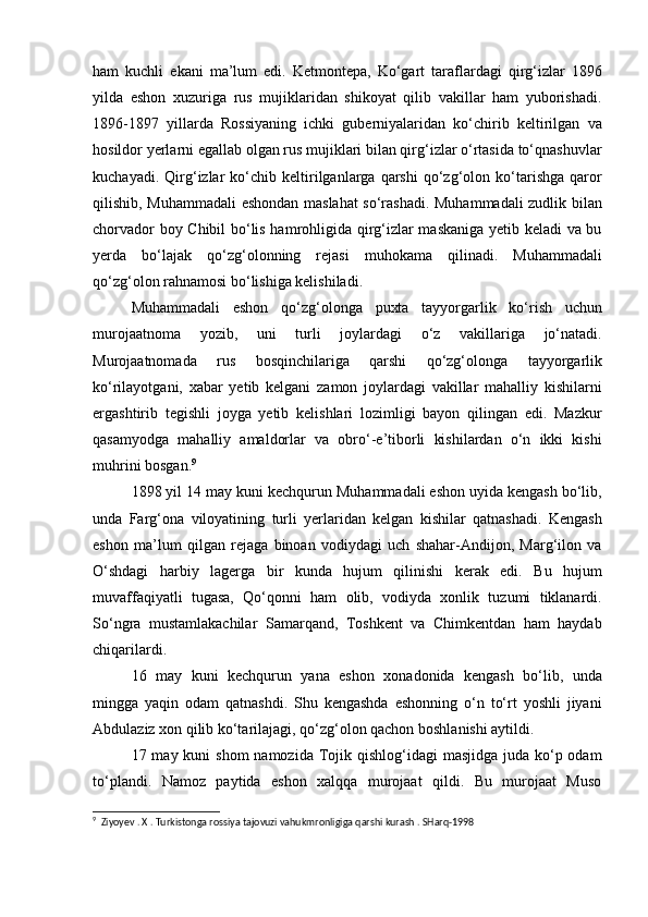 ham   kuchli   ekani   ma’lum   edi.   Ketmontepa,   Ko‘gart   taraflardagi   qirg‘izlar   1896
yilda   eshon   xuzuriga   rus   mujiklaridan   shikoyat   qilib   vakillar   ham   yuborishadi.
1896-1897   yillarda   Rossiyaning   ichki   guberniyalaridan   ko‘chirib   keltirilgan   va
hosildor yerlarni egallab olgan rus mujiklari bilan qirg‘izlar o‘rtasida to‘qnashuvlar
kuchayadi.   Qirg‘izlar   ko‘chib  keltirilganlarga   qarshi   qo‘zg‘olon   ko‘tarishga   qaror
qilishib, Muhammadali  eshondan maslahat so‘rashadi. Muhammadali zudlik bilan
chorvador boy Chibil bo‘lis hamrohligida qirg‘izlar maskaniga yetib keladi va bu
yerda   bo‘lajak   qo‘zg‘olonning   rejasi   muhokama   qilinadi.   Muhammadali
qo‘zg‘olon rahnamosi bo‘lishiga kelishiladi.
Muhammadali   eshon   qo‘zg‘olonga   puxta   tayyorgarlik   ko‘rish   uchun
murojaatnoma   yozib,   uni   turli   joylardagi   o‘z   vakillariga   jo‘natadi.
Murojaatnomada   rus   bosqinchilariga   qarshi   qo‘zg‘olonga   tayyorgarlik
ko‘rilayotgani,   xabar   yetib   kelgani   zamon   joylardagi   vakillar   mahalliy   kishilarni
ergashtirib   tegishli   joyga   yetib   kelishlari   lozimligi   bayon   qilingan   edi.   Mazkur
qasamyodga   mahalliy   amaldorlar   va   obro‘-e’tiborli   kishilardan   o‘n   ikki   kishi
muhrini bosgan. 9
1898 yil 14 may kuni kechqurun Muhammadali eshon uyida kengash bo‘lib,
unda   Farg‘ona   viloyatining   turli   yerlaridan   kelgan   kishilar   qatnashadi.   Kengash
eshon   ma’lum   qilgan   rejaga   binoan   vodiydagi   uch   shahar-Andijon,   Marg‘ilon   va
O‘shdagi   harbiy   lagerga   bir   kunda   hujum   qilinishi   kerak   edi.   Bu   hujum
muvaffaqiyatli   tugasa,   Qo‘qonni   ham   olib,   vodiyda   xonlik   tuzumi   tiklanardi.
So‘ngra   mustamlakachilar   Samarqand,   Toshkent   va   Chimkentdan   ham   haydab
chiqarilardi.
16   may   kuni   kechqurun   yana   eshon   xonadonida   kengash   bo‘lib,   unda
mingga   yaqin   odam   qatnashdi.   Shu   kengashda   eshonning   o‘n   to‘rt   yoshli   jiyani
Abdulaziz xon qilib ko‘tarilajagi, qo‘zg‘olon qachon boshlanishi aytildi.
17 may kuni  shom  namozida  Tojik qishlog‘idagi  masjidga juda ko‘p odam
to‘plandi.   Namoz   paytida   eshon   xalqqa   murojaat   qildi.   Bu   murojaat   Muso
9
  Ziyoyev . X . Turkistonga rossiya tajovuzi vahukmronligiga qarshi kurash . SHarq-1998 