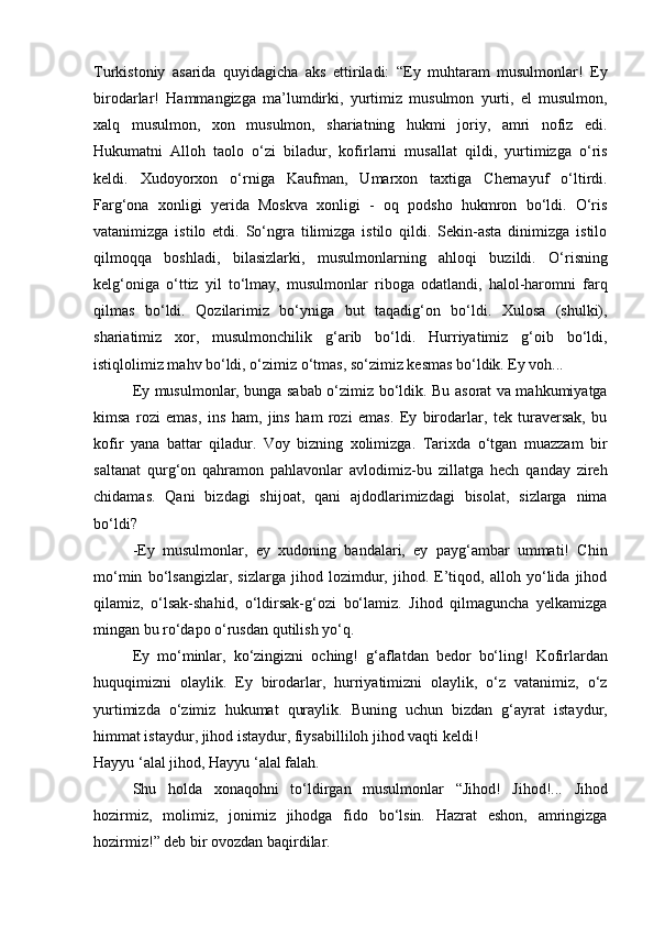 Turkistoniy   asarida   quyidagicha   aks   ettiriladi:   “Ey   muhtaram   musulmonlar!   Ey
birodarlar!   Hammangizga   ma’lumdirki,   yurtimiz   musulmon   yurti,   el   musulmon,
xalq   musulmon,   xon   musulmon,   shariatning   hukmi   joriy,   amri   nofiz   edi.
Hukumatni   Alloh   taolo   o‘zi   biladur,   kofirlarni   musallat   qildi,   yurtimizga   o‘ris
keldi.   Xudoyorxon   o‘rniga   Kaufman,   Umarxon   taxtiga   Chernayuf   o‘ltirdi.
Farg‘ona   xonligi   yerida   Moskva   xonligi   -   oq   podsho   hukmron   bo‘ldi.   O‘ris
vatanimizga   istilo   etdi.   So‘ngra   tilimizga   istilo   qildi.   Sekin-asta   dinimizga   istilo
qilmoqqa   boshladi,   bilasizlarki,   musulmonlarning   ahloqi   buzildi.   O‘risning
kelg‘oniga   o‘ttiz   yil   to‘lmay,   musulmonlar   riboga   odatlandi,   halol-haromni   farq
qilmas   bo‘ldi.   Qozilarimiz   bo‘yniga   but   taqadig‘on   bo‘ldi.   Xulosa   (shulki),
shariatimiz   xor,   musulmonchilik   g‘arib   bo‘ldi.   Hurriyatimiz   g‘oib   bo‘ldi,
istiqlolimiz mahv bo‘ldi, o‘zimiz o‘tmas, so‘zimiz kesmas bo‘ldik. Ey voh...
Ey musulmonlar, bunga sabab o‘zimiz bo‘ldik. Bu asorat va mahkumiyatga
kimsa   rozi   emas,   ins   ham,   jins   ham   rozi   emas.   Ey   birodarlar,   tek   turaversak,   bu
kofir   yana   battar   qiladur.   Voy   bizning   xolimizga.   Tarixda   o‘tgan   muazzam   bir
saltanat   qurg‘on   qahramon   pahlavonlar   avlodimiz-bu   zillatga   hech   qanday   zireh
chidamas.   Qani   bizdagi   shijoat,   qani   ajdodlarimizdagi   bisolat,   sizlarga   nima
bo‘ldi?
-Ey   musulmonlar,   ey   xudoning   bandalari,   ey   payg‘ambar   ummati!   Chin
mo‘min   bo‘lsangizlar,   sizlarga   jihod   lozimdur,   jihod.   E’tiqod,   alloh   yo‘lida   jihod
qilamiz,   o‘lsak-shahid,   o‘ldirsak-g‘ozi   bo‘lamiz.   Jihod   qilmaguncha   yelkamizga
mingan bu ro‘dapo o‘rusdan qutilish yo‘q.
Ey   mo‘minlar,   ko‘zingizni   oching!   g‘aflatdan   bedor   bo‘ling!   Kofirlardan
huquqimizni   olaylik.   Ey   birodarlar,   hurriyatimizni   olaylik,   o‘z   vatanimiz,   o‘z
yurtimizda   o‘zimiz   hukumat   quraylik.   Buning   uchun   bizdan   g‘ayrat   istaydur,
himmat istaydur, jihod istaydur, fiysabilliloh jihod vaqti keldi!
Hayyu ‘alal jihod, Hayyu ‘alal falah.
Shu   holda   xonaqohni   to‘ldirgan   musulmonlar   “Jihod!   Jihod!...   Jihod
hozirmiz,   molimiz,   jonimiz   jihodga   fido   bo‘lsin.   Hazrat   eshon,   amringizga
hozirmiz!” deb bir ovozdan baqirdilar. 