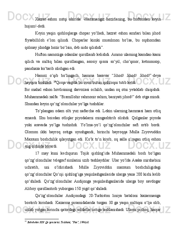 Xazrat   eshon   nutqi   ohirida:   -Hammangiz   hozirlaning,   bu   huftondan   keyin
hujum!-dedi.
Keyin   yaqin   qishloqlarga   chopar   yo‘lladi,   hazrat   eshon   amrlari   bilan   jihod
fiysabilliloh   e’lon   qilindi.   Choparlar   kimki   musulmon   bo‘lsa,   bu   oqshomdan
qolmay jihodga hozir bo‘lsin, deb nido qilishdi”. 
Hufton namoziga odamlar qurollanib kelishdi. Ammo ularning kamdan-kami
qilich   va   miltiq   bilan   qurollangan,   asosiy   qismi   so‘yil,   cho‘qmor,   ketmonsop,
panshaxa ko‘tarib olishgan edi. 
Namoz   o‘qib   bo‘lingach,   hamma   baravar   “Jihod!   Jihod!   Jihod!”-deya
hayqira boshladi.  10
Qisqa vaqtda bu ovoz butun qishloqni tutib ketdi.
Bir   mahal   eshon   hovlisining   darvozasi   ochilib,   undan   oq   otni   yetaklab   chiqishdi.
Muhammadali xalfa: “Bismillohir rahmonir rahim, baniyati jihod!” deb otga mindi.
Shundan keyin qo‘zg‘olonchilar yo‘lga tushdilar.
To‘plangan  odam  olti  yuz  nafarcha edi.  Lekin ularning hammasi  ham   otliq
emasdi.   Shu   boisdan   otliqlar   piyodalarni   mingashtirib   olishdi.   Qolganlar   piyoda
yoki   aravada   yo‘lga   tushishdi.   Yo‘lma-yo‘l   qo‘zg‘olonchilar   safi   ortib   bordi.
Olomon   ikki   bayroq   ostiga   uyushgandi,   birinchi   bayroqqa   Mulla   Ziyovuddin
Maxsum   boshchilik   qilayotgan   edi.   Ko‘k   to‘n   kiyib,   oq   salla   o‘ragan   otliq   eshon
eng oldinda borardi. 
17   may   kuni   kechqurun   Tojik   qishlog‘ida   Muhammadali   bosh   bo‘lgan
qo‘zg‘olonchilar telegraf simlarini uzib tashlaydilar. Ular yo‘lda Asaka mirshabini
uchratib,   uni   o‘ldirishadi.   Mulla   Ziyoviddin   maxsum   boshchiligidagi
qo‘zg‘olonchilar Qo‘nji qishlog‘iga yaqinlashganlarida ularga yana 200 kishi kelib
qo‘shiladi.   Qo‘zg‘olonchilar   Andijonga   yaqinlashganlarida   ularga   boy   savdogar
Aliboy qurollantirib yuborgan 150 yigit qo‘shiladi.
Qo‘zg‘olonchilar   Andijondagi   20-Turkiston   liniya   bataloni   kazarmasiga
bostirib   kirishadi.   Kazarma   piramidalarida   turgan   30   ga   yaqin   miltiqni   o‘lja   olib,
uxlab yotgan birinchi qatordagi soldatlar ustiga tashlanishadi. Ularni pichoq, hanjar
10
  Bobobekov H.N. Qo`qon tarixi. Toshkent, “Fan”, 1996 yil. 