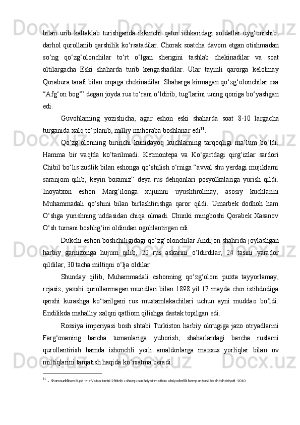 bilan   urib   kaltaklab   turishganda   ikkinchi   qator   ichkaridagi   soldatlar   uyg‘onishib,
darhol qurollanib qarshilik ko‘rsatadilar. Chorak soatcha davom etgan otishmadan
so‘ng   qo‘zg‘olonchilar   to‘rt   o‘lgan   sherigini   tashlab   chekinadilar   va   soat
oltilargacha   Eski   shaharda   turib   kengashadilar.   Ular   tayinli   qarorga   kelolmay
Qorabura tarafi bilan orqaga chekinadilar. Shaharga kirmagan qo‘zg‘olonchilar esa
“Afg‘on bog‘” degan joyda rus to‘rani o‘ldirib, tug‘larini uning qoniga bo‘yashgan
edi. 
Guvohlarning   yozishicha,   agar   eshon   eski   shaharda   soat   8-10   largacha
turganida xalq to‘planib, milliy muhoraba boshlanar edi 11
. 
Qo‘zg‘olonning   birinchi   kunidayoq   kuchlarning   tarqoqligi   ma’lum   bo‘ldi.
Hamma   bir   vaqtda   ko‘tarilmadi.   Ketmontepa   va   Ko‘gartdagi   qirg‘izlar   sardori
Chibil bo‘lis zudlik bilan eshonga qo‘shilish o‘rniga “avval shu yerdagi mujiklarni
saranjom   qilib,   keyin   boramiz”   deya   rus   dehqonlari   posyolkalariga   yurish   qildi.
Inoyatxon   eshon   Marg‘ilonga   xujumni   uyushtirolmay,   asosiy   kuchlarini
Muhammadali   qo‘shini   bilan   birlashtirishga   qaror   qildi.   Umarbek   dodhoh   ham
O‘shga   yurishning   uddasidan   chiqa   olmadi.  Chunki   mingboshi   Qorabek   Xasanov
O‘sh tumani boshlig‘ini oldindan ogohlantirgan edi.
Dukchi eshon boshchiligidagi qo‘zg‘olonchilar Andijon shahrida joylashgan
harbiy   garnizonga   hujum   qilib,   22   rus   askarini   o‘ldirdilar,   24   tasini   yarador
qildilar, 30 tacha miltiqni o‘lja oldilar. 
Shunday   qilib,   Muhammadali   eshonning   qo‘zg‘oloni   puxta   tayyorlamay,
rejasiz, yaxshi qurollanmagan muridlari bilan 1898 yil 17 mayda chor istibdodiga
qarshi   kurashga   ko‘tarilgani   rus   mustamlakachilari   uchun   ayni   muddao   bo‘ldi.
Endilikda mahalliy xalqni qatliom qilishga dastak topilgan edi. 
Rossiya   imperiyasi   bosh   shtabi   Turkiston   harbiy  okrugiga   jazo  otryadlarini
Farg‘onaning   barcha   tumanlariga   yuborish,   shaharlardagi   barcha   ruslarni
qurollantirish   hamda   ishonchli   yerli   amaldorlarga   maxsus   yorliqlar   bilan   ov
miltiqlarini tarqatish haqida ko‘rsatma beradi. 
11
  .  Shamsuddinov R.pd ->-> Vatan tarixi 2-kitob «sharq» nashriyot-matbaa aksiyadorlik kompaniyasi bo sh tahririyati -2010 