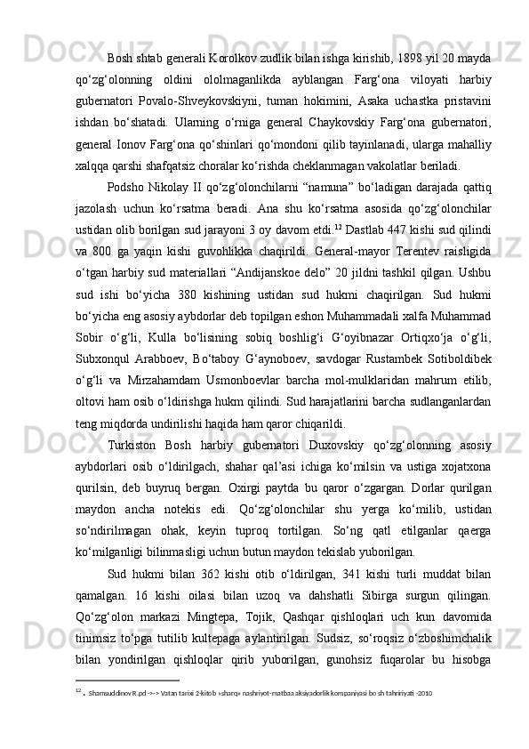 Bosh shtab generali Korolkov zudlik bilan ishga kirishib, 1898 yil 20 mayda
qo‘zg‘olonning   oldini   ololmaganlikda   ayblangan   Farg‘ona   viloyati   harbiy
gubernatori   Povalo-Shveykovskiyni,   tuman   hokimini,   Asaka   uchastka   pristavini
ishdan   bo‘shatadi.   Ularning   o‘rniga   general   Chaykovskiy   Farg‘ona   gubernatori,
general  Ionov Farg‘ona qo‘shinlari  qo‘mondoni  qilib tayinlanadi,  ularga mahalliy
xalqqa qarshi shafqatsiz choralar ko‘rishda cheklanmagan vakolatlar beriladi. 
Podsho   Nikolay   II   qo‘zg‘olonchilarni   “namuna”   bo‘ladigan   darajada   qattiq
jazolash   uchun   ko‘rsatma   beradi.   Ana   shu   ko‘rsatma   asosida   qo‘zg‘olonchilar
ustidan olib borilgan sud jarayoni 3 oy davom etdi. 12
 Dastlab 447 kishi sud qilindi
va   800   ga   yaqin   kishi   guvohlikka   chaqirildi.   General-mayor   Terentev   raisligida
o‘tgan harbiy sud  materiallari  “Andijanskoe  delo” 20 jildni  tashkil  qilgan. Ushbu
sud   ishi   bo‘yicha   380   kishining   ustidan   sud   hukmi   chaqirilgan.   Sud   hukmi
bo‘yicha eng asosiy aybdorlar deb topilgan eshon Muhammadali xalfa Muhammad
Sobir   o‘g‘li,   Kulla   bo‘lisining   sobiq   boshlig‘i   G‘oyibnazar   Ortiqxo‘ja   o‘g‘li,
Subxonqul   Arabboev,   Bo‘taboy   G‘aynoboev,   savdogar   Rustambek   Sotiboldibek
o‘g‘li   va   Mirzahamdam   Usmonboevlar   barcha   mol-mulklaridan   mahrum   etilib,
oltovi ham osib o‘ldirishga hukm qilindi. Sud harajatlarini barcha sudlanganlardan
teng miqdorda undirilishi haqida ham qaror chiqarildi. 
Turkiston   Bosh   harbiy   gubernatori   Duxovskiy   qo‘zg‘olonning   asosiy
aybdorlari   osib   o‘ldirilgach,   shahar   qal’asi   ichiga   ko‘milsin   va   ustiga   xojatxona
qurilsin,   deb   buyruq   bergan.   Oxirgi   paytda   bu   qaror   o‘zgargan.   Dorlar   qurilgan
maydon   ancha   notekis   edi.   Qo‘zg‘olonchilar   shu   yerga   ko‘milib,   ustidan
so‘ndirilmagan   ohak,   keyin   tuproq   tortilgan.   So‘ng   qatl   etilganlar   qaerga
ko‘milganligi bilinmasligi uchun butun maydon tekislab yuborilgan.
Sud   hukmi   bilan   362   kishi   otib   o‘ldirilgan,   341   kishi   turli   muddat   bilan
qamalgan.   16   kishi   oilasi   bilan   uzoq   va   dahshatli   Sibirga   surgun   qilingan.
Qo‘zg‘olon   markazi   Mingtepa,   Tojik,   Qashqar   qishloqlari   uch   kun   davomida
tinimsiz   to‘pga   tutilib   kultepaga   aylantirilgan.   Sudsiz,   so‘roqsiz   o‘zboshimchalik
bilan   yondirilgan   qishloqlar   qirib   yuborilgan,   gunohsiz   fuqarolar   bu   hisobga
12
  .  Shamsuddinov R.pd ->-> Vatan tarixi 2-kitob «sharq» nashriyot-matbaa aksiyadorlik kompaniyasi bo sh tahririyati -2010 