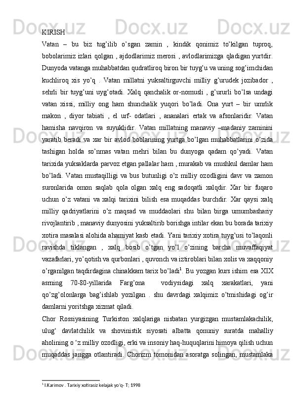 KIRISH
Vatan   –   bu   biz   tug’ilib   o’sgan   zamin   ,   kindik   qonimiz   to’kilgan   tuproq,
bobolarimiz izlari  qolgan , ajdodlarimiz merosi  , avlodlarimizga qladigan yurtdir.
Dunyoda vatanga muhabbatdan qudratliroq biron bir tuyg’u va uning sog’imchidan
kuchliroq   xis   yo’q   .   Vatan   millatni   yuksaltirguvchi   milliy   g’urudek   jozibador   ,
sehrli   bir   tuyg’uni   uyg’otadi.   Xalq   qanchalik   or-nomusli   ,   g’ururli   bo’lsa   undagi
vatan   xissi,   milliy   ong   ham   shunchalik   yuqori   bo’ladi.   Ona   yurt   –   bir   umrlik
makon   ,   diyor   tabiati   ,   el   urf-   odatlari   ,   ananalari   ertak   va   afsonlaridir.   Vatan
hamisha   navqiron   va   suyuklidir.   Vatan   millatning   manaviy   –madaniy   zaminini
yaratib   beradi   va   xar   bir   avlod   boblarining   yurtga   bo’lgan   muhabbatlarini   o’zida
tashigan   holda   so’nmas   vatan   mehri   bilan   bu   dunyoga   qadam   qo’yadi.   Vatan
tarixida yuksaklarda parvoz etgan pallalar ham , murakab va mushkul damlar ham
bo’ladi.   Vatan   mustaqilligi   va   bus   butunligi   o’z   milliy   ozodligini   davr   va   zamon
suronlarida   omon   saqlab   qola   olgan   xalq   eng   sadoqatli   xalqdir.   Xar   bir   fuqaro
uchun   o’z   vatani   va   xalqi   tarixini   bilish   esa   muqaddas   burchdir.   Xar   qaysi   xalq
milliy   qadriyatlarini   o’z   maqsad   va   muddaolari   shu   bilan   birga   umumbashariy
rivojlantirib , manaviy dunyosini yuksaltirib borishga intilar ekan bu borada tarixiy
xotira masalasi alohida ahamiyat kasb etadi. Yani tarixiy xotira tuyg’usi to’laqonli
ravishda   tiklangan   ,   xalq   bosib   o’tgan   yo’l   o’zining   barcha   muvaffaqiyat
vazafarlari, yo’qotish va qurbonlari , quvonch va iztiroblari bilan xolis va xaqqoniy
o’rganilgan taqdirdagina chinakkam tarix bo’ladi 1
. Bu yozgan kurs ishim esa XIX
asrning   70-80-yillarida   Farg’ona     vodiysidagi   xalq   xarakatlari,   yani
qo’zg’olonlarga   bag’ishlab   yozilgan   .   shu   davrdagi   xalqimiz   o’tmishidagi   og’ir
damlarni yoritshga xizmat qiladi.
Chor   Rossiyasining   Turkiston   xalqlariga   nisbatan   yurgizgan   mustamlakachilik,
ulug‘   davlatchilik   va   shovinistik   siyosati   albatta   qonuniy   suratda   mahalliy
aholining o ‘z milliy ozodligi, erki va insoniy haq-huquqlarini himoya qilish uchun
muqaddas   jangga   otlantiradi.   Chorizm   tomonidan   asoratga   solingan,   mustamlaka
1
  I.Karimov . Tarixiy xotirasiz kelajak yo’q- T; 1998