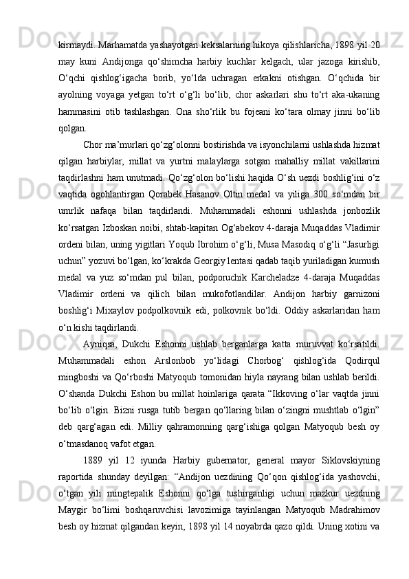 kirmaydi. Marhamatda yashayotgan keksalarning hikoya qilishlaricha, 1898 yil 20
may   kuni   Andijonga   qo‘shimcha   harbiy   kuchlar   kelgach,   ular   jazoga   kirishib,
O‘qchi   qishlog‘igacha   borib,   yo‘lda   uchragan   erkakni   otishgan.   O‘qchida   bir
ayolning   voyaga   yetgan   to‘rt   o‘g‘li   bo‘lib,   chor   askarlari   shu   to‘rt   aka-ukaning
hammasini   otib   tashlashgan.   Ona   sho‘rlik   bu   fojeani   ko‘tara   olmay   jinni   bo‘lib
qolgan.
Chor ma’murlari qo‘zg‘olonni bostirishda va isyonchilarni ushlashda hizmat
qilgan   harbiylar,   millat   va   yurtni   malaylarga   sotgan   mahalliy   millat   vakillarini
taqdirlashni ham unutmadi. Qo‘zg‘olon bo‘lishi haqida O‘sh uezdi boshlig‘ini o‘z
vaqtida   ogohlantirgan   Qorabek   Hasanov   Oltin   medal   va   yiliga   300   so‘mdan   bir
umrlik   nafaqa   bilan   taqdirlandi.   Muhammadali   eshonni   ushlashda   jonbozlik
ko‘rsatgan Izboskan  noibi, shtab-kapitan Og‘abekov 4-daraja Muqaddas  Vladimir
ordeni bilan, uning yigitlari Yoqub Ibrohim o‘g‘li, Musa Masodiq o‘g‘li “Jasurligi
uchun” yozuvi bo‘lgan, ko‘krakda Georgiy lentasi qadab taqib yuriladigan kumush
medal   va   yuz   so‘mdan   pul   bilan,   podporuchik   Karcheladze   4-daraja   Muqaddas
Vladimir   ordeni   va   qilich   bilan   mukofotlandilar.   Andijon   harbiy   garnizoni
boshlig‘i   Mixaylov   podpolkovnik   edi,   polkovnik   bo‘ldi.   Oddiy   askarlaridan   ham
o‘n kishi taqdirlandi.
Ayniqsa,   Dukchi   Eshonni   ushlab   berganlarga   katta   muruvvat   ko‘rsatildi.
Muhammadali   eshon   Arslonbob   yo‘lidagi   Chorbog‘   qishlog‘ida   Qodirqul
mingboshi  va Qo‘rboshi  Matyoqub tomonidan hiyla nayrang bilan ushlab berildi.
O‘shanda   Dukchi   Eshon   bu   millat   hoinlariga   qarata   “Ikkoving   o‘lar   vaqtda   jinni
bo‘lib   o‘lgin.   Bizni   rusga   tutib   bergan   qo‘llaring   bilan   o‘zingni   mushtlab   o‘lgin”
deb   qarg‘agan   edi.   Milliy   qahramonning   qarg‘ishiga   qolgan   Matyoqub   besh   oy
o‘tmasdanoq vafot etgan.
1889   yil   12   iyunda   Harbiy   gubernator,   general   mayor   Siklovskiyning
raportida   shunday   deyilgan:   “Andijon   uezdining   Qo‘qon   qishlog‘ida   yashovchi,
o‘tgan   yili   mingtepalik   Eshonni   qo‘lga   tushirganligi   uchun   mazkur   uezdning
Maygir   bo‘limi   boshqaruvchisi   lavozimiga   tayinlangan   Matyoqub   Madrahimov
besh oy hizmat qilgandan keyin, 1898 yil 14 noyabrda qazo qildi. Uning xotini va 