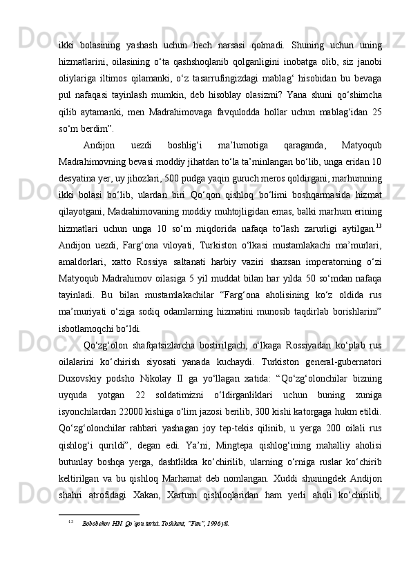 ikki   bolasining   yashash   uchun   hech   narsasi   qolmadi.   Shuning   uchun   uning
hizmatlarini,   oilasining   o‘ta   qashshoqlanib   qolganligini   inobatga   olib,   siz   janobi
oliylariga   iltimos   qilamanki,   o‘z   tasarrufingizdagi   mablag‘   hisobidan   bu   bevaga
pul   nafaqasi   tayinlash   mumkin,   deb   hisoblay   olasizmi?   Yana   shuni   qo‘shimcha
qilib   aytamanki,   men   Madrahimovaga   favqulodda   hollar   uchun   mablag‘idan   25
so‘m berdim”.
Andijon   uezdi   boshlig‘i   ma’lumotiga   qaraganda,   Matyoqub
Madrahimovning bevasi moddiy jihatdan to‘la ta’minlangan bo‘lib, unga eridan 10
desyatina yer, uy jihozlari, 500 pudga yaqin guruch meros qoldirgani, marhumning
ikki   bolasi   bo‘lib,   ulardan   biri   Qo‘qon   qishloq   bo‘limi   boshqarmasida   hizmat
qilayotgani, Madrahimovaning moddiy muhtojligidan emas, balki marhum erining
hizmatlari   uchun   unga   10   so‘m   miqdorida   nafaqa   to‘lash   zarurligi   aytilgan. 13
Andijon   uezdi,   Farg‘ona   viloyati,   Turkiston   o‘lkasi   mustamlakachi   ma’murlari,
amaldorlari,   xatto   Rossiya   saltanati   harbiy   vaziri   shaxsan   imperatorning   o‘zi
Matyoqub   Madrahimov   oilasiga   5   yil   muddat   bilan   har   yilda   50   so‘mdan   nafaqa
tayinladi.   Bu   bilan   mustamlakachilar   “Farg‘ona   aholisining   ko‘z   oldida   rus
ma’muriyati   o‘ziga   sodiq   odamlarning   hizmatini   munosib   taqdirlab   borishlarini”
isbotlamoqchi bo‘ldi. 
Qo‘zg‘olon   shafqatsizlarcha   bostirilgach,   o‘lkaga   Rossiyadan   ko‘plab   rus
oilalarini   ko‘chirish   siyosati   yanada   kuchaydi.   Turkiston   general-gubernatori
Duxovskiy   podsho   Nikolay   II   ga   yo‘llagan   xatida:   “Qo‘zg‘olonchilar   bizning
uyquda   yotgan   22   soldatimizni   o‘ldirganliklari   uchun   buning   xuniga
isyonchilardan 22000 kishiga o‘lim jazosi berilib, 300 kishi katorgaga hukm etildi.
Qo‘zg‘olonchilar   rahbari   yashagan   joy   tep-tekis   qilinib,   u   yerga   200   oilali   rus
qishlog‘i   qurildi”,   degan   edi.   Ya’ni,   Mingtepa   qishlog‘ining   mahalliy   aholisi
butunlay   boshqa   yerga,   dashtlikka   ko‘chirilib,   ularning   o‘rniga   ruslar   ko‘chirib
keltirilgan   va   bu   qishloq   Marhamat   deb   nomlangan.   Xuddi   shuningdek   Andijon
shahri   atrofidagi   Xakan,   Xartum   qishloqlaridan   ham   yerli   aholi   ko‘chirilib,
13
  Bobobekov H.N. Qo`qon tarixi. Toshkent, “Fan”, 1996 yil . 