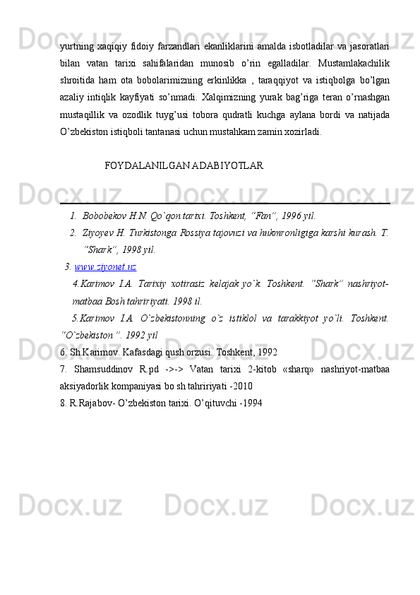 yurtning   xaqiqiy   fidoiy   farzandlari   ekanliklarini   amalda   isbotladilar   va   jasoratlari
bilan   vatan   tarixi   sahifalaridan   munosib   o’rin   egalladilar.   Mustamlakachilik
shroitida   ham   ota   bobolarimizning   erkinlikka   ,   taraqqiyot   va   istiqbolga   bo’lgan
azaliy   intiqlik   kayfiyati   so’nmadi.   Xalqimizning   yurak   bag’riga   teran   o’rnashgan
mustaqillik   va   ozodlik   tuyg’usi   tobora   qudratli   kuchga   aylana   bordi   va   natijada
O’zbekiston istiqboli tantanasi uchun mustahkam zamin xozirladi.
        FOYDALANILGAN ADABIYOTLAR 
1. Bobobekov H.N. Qo`qon tarixi. Toshkent, “Fan”, 1996 yil.
2. Ziyoyev H. Turkistonga Rossiya tajovuzi va hukmronligiga karshi kurash.   T.
“Shark”, 1998 yil. 
  3.  www.ziyonet.uz
4.Karimov   I.A.   Tarixiy   xotirasiz   kelajak   yo`k.   Toshkent.   “Shark”   nashriyot-
matbaa Bosh tahririyati. 1998 il.
    5.Karimov   I.A.   O`zbekistonning   o`z   istiklol   va   tarakkiyot   yo`li.   Toshkent.
“O`zbekiston ”. 1992 yil
6. Sh.Karimov. Kafasdagi qush orzusi. Toshkent, 1992
7.   Shamsuddinov   R.pd   ->->   Vatan   tarixi   2-kitob   «sharq»   nashriyot-matbaa
aksiyadorlik kompaniyasi bo sh tahririyati -2010
8. R.Rajabov- O’zbekiston tarixi. O’qituvchi -1994 