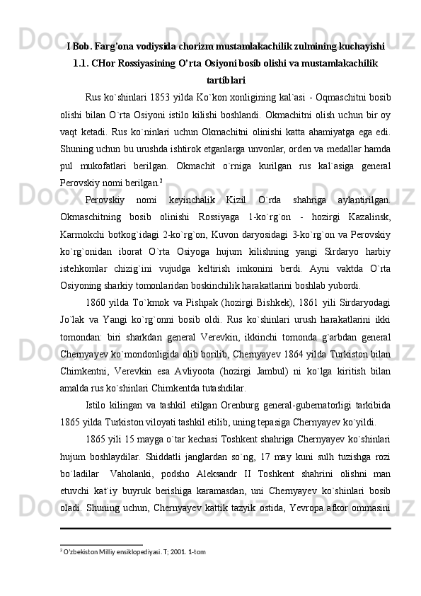 I Bob. Farg’ona vodiysida chorizm mustamlakachilik zulmining kuchayishi
1.1. CHor Rossiyasining O’rta Osiyoni bosib olishi va mustamlakachilik
tartiblari
Rus ko`shinlari 1853 yilda Ko`kon xonligining kal`asi  - Oqmaschitni  bosib
olishi   bilan   O`rta   Osiyoni   istilo   kilishi   boshlandi.   Okmachitni   olish   uchun   bir   oy
vaqt   ketadi.   Rus   ko`ninlari   uchun   Okmachitni   olinishi   katta   ahamiyatga   ega   edi.
Shuning uchun bu urushda ishtirok etganlarga unvonlar, orden va medallar hamda
pul   mukofatlari   berilgan.   Okmachit   o`rniga   kurilgan   rus   kal`asiga   general
Perovskiy nomi berilgan. 2
Perovskiy   nomi   keyinchalik   Kizil   O`rda   shahriga   aylantirilgan.
Okmaschitning   bosib   olinishi   Rossiyaga   1-ko`rg`on   -   hozirgi   Kazalinsk,
Karmokchi   botkog`idagi   2-ko`rg`on,   Kuvon   daryosidagi   3-ko`rg`on   va   Perovskiy
ko`rg`onidan   iborat   O`rta   Osiyoga   hujum   kilishning   yangi   Sirdaryo   harbiy
istehkomlar   chizig`ini   vujudga   keltirish   imkonini   berdi.   Ayni   vaktda   O`rta
Osiyoning sharkiy tomonlaridan boskinchilik harakatlarini boshlab yubordi. 
1860   yilda   To`kmok   va   Pishpak   (hozirgi   Bishkek),   1861   yili   Sirdaryodagi
Jo`lak   va   Yangi   ko`rg`onni   bosib   oldi.   Rus   ko`shinlari   urush   harakatlarini   ikki
tomondan:   biri   sharkdan   general   Verevkin,   ikkinchi   tomonda   g`arbdan   general
Chernyayev ko`mondonligida olib borilib, Chernyayev 1864 yilda Turkiston bilan
Chimkentni,   Verevkin   esa   Avliyoota   (hozirgi   Jambul)   ni   ko`lga   kiritish   bilan
amalda rus ko`shinlari Chimkentda tutashdilar.
Istilo   kilingan   va   tashkil   etilgan   Orenburg   general-gubernatorligi   tarkibida
1865 yilda Turkiston viloyati tashkil etilib, uning tepasiga Chernyayev ko`yildi.
1865 yili 15 mayga o`tar kechasi Toshkent shahriga Chernyayev ko`shinlari
hujum   boshlaydilar.   Shiddatli   janglardan   so`ng,   17   may   kuni   sulh   tuzishga   rozi
bo`ladilar  Vaholanki,   podsho   Aleksandr   II   Toshkent   shahrini   olishni   man
etuvchi   kat`iy   buyruk   berishiga   karamasdan,   uni   Chernyayev   ko`shinlari   bosib
oladi.   Shuning   uchun,   Chernyayev   kattik   tazyik   ostida,   Yevropa   afkor   ommasini
2
 O’zbekiston Milliy ensiklopediyasi. T; 2001. 1-tom 