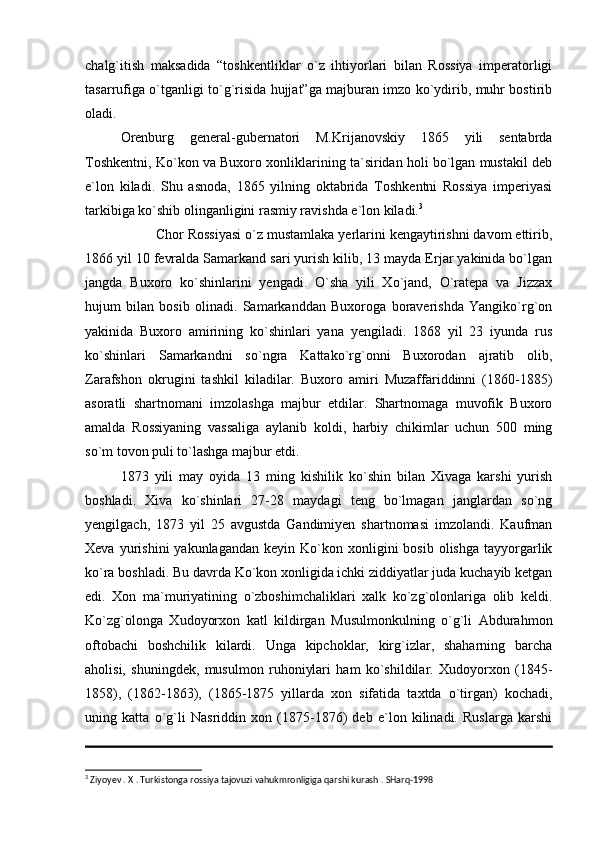 chalg`itish   maksadida   “toshkentliklar   o`z   ihtiyorlari   bilan   Rossiya   imperatorligi
tasarrufiga o`tganligi to`g`risida hujjat”ga majburan imzo ko`ydirib, muhr bostirib
oladi. 
Orenburg   general-gubernatori   M.Krijanovskiy   1865   yili   sentabrda
Toshkentni, Ko`kon va Buxoro xonliklarining ta`siridan holi bo`lgan mustakil deb
e`lon   kiladi.   Shu   asnoda,   1865   yilning   oktabrida   Toshkentni   Rossiya   imperiyasi
tarkibiga ko`shib olinganligini rasmiy ravishda e`lon kiladi. 3
Chor Rossiyasi o`z mustamlaka yerlarini kengaytirishni davom ettirib,
1866 yil 10 fevralda Samarkand sari yurish kilib, 13 mayda Erjar yakinida bo`lgan
jangda   Buxoro   ko`shinlarini   yengadi.   O`sha   yili   Xo`jand,   O`ratepa   va   Jizzax
hujum   bilan   bosib   olinadi.   Samarkanddan   Buxoroga   boraverishda   Yangiko`rg`on
yakinida   Buxoro   amirining   ko`shinlari   yana   yengiladi.   1868   yil   23   iyunda   rus
ko`shinlari   Samarkandni   so`ngra   Kattako`rg`onni   Buxorodan   ajratib   olib,
Zarafshon   okrugini   tashkil   kiladilar.   Buxoro   amiri   Muzaffariddinni   (1860-1885)
asoratli   shartnomani   imzolashga   majbur   etdilar.   Shartnomaga   muvofik   Buxoro
amalda   Rossiyaning   vassaliga   aylanib   koldi,   harbiy   chikimlar   uchun   500   ming
so`m tovon puli to`lashga majbur etdi.
1873   yili   may   oyida   13   ming   kishilik   ko`shin   bilan   Xivaga   karshi   yurish
boshladi.   Xiva   ko`shinlari   27-28   maydagi   teng   bo`lmagan   janglardan   so`ng
yengilgach,   1873   yil   25   avgustda   Gandimiyen   shartnomasi   imzolandi.   Kaufman
Xeva  yurishini  yakunlagandan   keyin  Ko`kon  xonligini  bosib  olishga   tayyorgarlik
ko`ra boshladi. Bu davrda Ko`kon xonligida ichki ziddiyatlar juda kuchayib ketgan
edi.   Xon   ma`muriyatining   o`zboshimchaliklari   xalk   ko`zg`olonlariga   olib   keldi.
Ko`zg`olonga   Xudoyorxon   katl   kildirgan   Musulmonkulning   o`g`li   Abdurahmon
oftobachi   boshchilik   kilardi.   Unga   kipchoklar,   kirg`izlar,   shaharning   barcha
aholisi,   shuningdek,   musulmon   ruhoniylari   ham   ko`shildilar.   Xudoyorxon   (1845-
1858),   (1862-1863),   (1865-1875   yillarda   xon   sifatida   taxtda   o`tirgan)   kochadi,
uning   katta   o`g`li   Nasriddin   xon   (1875-1876)   deb   e`lon   kilinadi.   Ruslarga   karshi
3
 Ziyoyev . X . Turkistonga rossiya tajovuzi vahukmronligiga qarshi kurash . SHarq-1998 