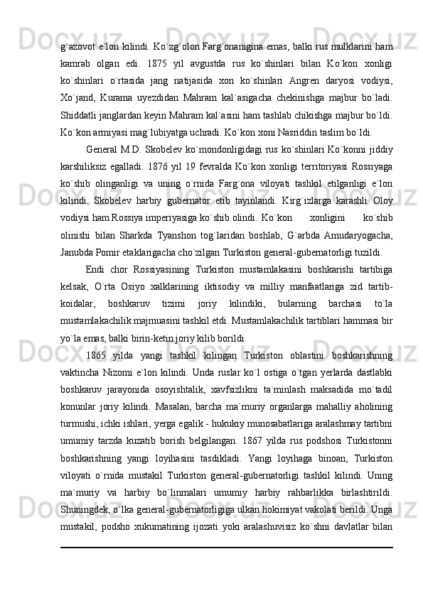 g`azovot e`lon kilindi. Ko`zg`olon Farg`onanigina emas, balki rus mulklarini ham
kamrab   olgan   edi.   1875   yil   avgustda   rus   ko`shinlari   bilan   Ko`kon   xonligi
ko`shinlari   o`rtasida   jang   natijasida   xon   ko`shinlari   Angren   daryosi   vodiysi,
Xo`jand,   Kurama   uyezdidan   Mahram   kal`asigacha   chekinishga   majbur   bo`ladi.
Shiddatli janglardan keyin Mahram kal`asini ham tashlab chikishga majbur bo`ldi.
Ko`kon armiyasi mag`lubiyatga uchradi. Ko`kon xoni Nasriddin taslim bo`ldi.
General   M.D.  Skobelev   ko`mondonligidagi   rus   ko`shinlari   Ko`konni  jiddiy
karshiliksiz   egalladi.   1876   yil   19   fevralda   Ko`kon   xonligi   territoriyasi   Rossiyaga
ko`shib   olinganligi   va   uning   o`rnida   Farg`ona   viloyati   tashkil   etilganligi   e`lon
kilindi.   Skobelev   harbiy   gubernator   etib   tayinlandi.   Kirg`izlarga   karashli   Oloy
vodiysi ham Rossiya imperiyasiga ko`shib olindi. Ko`kon   xonligini   ko`shib
olinishi   bilan   Sharkda   Tyanshon   tog`laridan   boshlab,   G`arbda   Amudaryogacha,
Janubda Pomir etaklarigacha cho`zilgan Turkiston general-gubernatorligi tuzildi.
Endi   chor   Rossiyasining   Turkiston   mustamlakasini   boshkarishi   tartibiga
kelsak,   O`rta   Osiyo   xalklarining   iktisodiy   va   milliy   manfaatlariga   zid   tartib-
koidalar,   boshkaruv   tizimi   joriy   kilindiki,   bularning   barchasi   to`la
mustamlakachilik majmuasini tashkil etdi. Mustamlakachilik tartiblari hammasi bir
yo`la emas, balki birin-ketin joriy kilib borildi.
1865   yilda   yangi   tashkil   kilingan   Turkiston   oblastini   boshkarishning
vaktincha   Nizomi   e`lon   kilindi.   Unda   ruslar   ko`l   ostiga   o`tgan   yerlarda   dastlabki
boshkaruv   jarayonida   osoyishtalik,   xavfsizlikni   ta`minlash   maksadida   mo`tadil
konunlar   joriy   kilindi.   Masalan,   barcha   ma`muriy   organlarga   mahalliy   aholining
turmushi, ichki ishlari, yerga egalik - hukukiy munosabatlariga aralashmay tartibni
umumiy   tarzda   kuzatib   borish   belgilangan.   1867   yilda   rus   podshosi   Turkistonni
boshkarishning   yangi   loyihasini   tasdikladi.   Yangi   loyihaga   binoan,   Turkiston
viloyati   o`rnida   mustakil   Turkiston   general-gubernatorligi   tashkil   kilindi.   Uning
ma`muriy   va   harbiy   bo`linmalari   umumiy   harbiy   rahbarlikka   birlashtirildi.
Shuningdek, o`lka general-gubernatorligiga ulkan hokimiyat vakolati berildi. Unga
mustakil,   podsho   xukumatining   ijozati   yoki   aralashuvisiz   ko`shni   davlatlar   bilan 