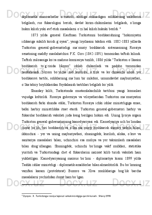 diplomatik   munosabatlar   o`rnatish,   aholiga   solinadigan   soliklarning   mikdorini
belgilash,   rus   fukaroligini   berish,   davlat   kirim-chikimlarini   belgilash,   o`limga
hukm kilish yoki avf etish masalalarni o`zi hal kilish hukuki berildi.  4
1873   yilda   general   Kaufman   Turkistonni   boshkarishning   “hokimiyatni
ichkariga sukilib kirish g`oyasi”, yangi loyihasini takdim etdi. 1882-1883 yillarda
Turkiston   general-gubernatorligi   ma`muriy   boshkarish   sistemasining   Rossiya
senatining   mahfiy   maslahatchisi   F.K.  Girs   (1842-1891)   tomonidan  taftish   kilindi.
Taftish xulosasiga ko`ra mahsus komissiya tuzilib, 1886 yilda “Turkiston o`lkasini
boshkarish   to`g`risida   Nizom”   ishlab   chikariladi   va   podsho   tomonidan
tasdiklanadi.   Nizom   bo`yicha   sud   kurilishi,   o`trok   va   ko`chmanchi   aholi   yer
boshkaruvi   tartibi,   soliklarning   ma`lum   bir   mikdori,   umumdavlat   majburiyatlari,
o`lka tabiiy boyliklaridan foydalanish tartiblari belgilab ko`yildi. 
Shunday   kilib,   Turkistonda   mustamlakachilik   tartibini   yangi   konunlari
vujudga   keltirildi.   Rossiya   guberniya   va   viloyatlaridan   Turkiston   ma`muriyatini
boshkarish   farki   shunda   ediki,   Turkiston   Rossiya   ichki   ishlar   ministrligiga   emas,
balki   harbiy   ministrlikka   itoat   etardi.   Turkiston   general-gubernatori   harbiy   va
fukarolar  boshkarish vakolati  juda  keng berilgan  hokim  edi. Uning Ijroiya  organi
Turkiston general-gubernatorining kanselyariyasi edi. Kanselyariya uch bo`limdan
iborat   bo`lib,  biri   boshkarish  va  o`lka  ma`muriy boshkarish  shaxsiy  tarkibi  bilan;
ikkinchisi   -   yer   va   uning   majburiyatlari,   shuningdek,   kurilish,   aloka,   o`kuv   va
sanitariya   masalalari   bilan;   uchinchisi   esa   moliya   va   yer   taksimlash   masalalari
bilan   shug`ullangan.   Shuningdek,   uchinchi   bo`limga   vakf   mulklari,   statistika
yuritish   va   Turkistondagi   chet   el   fukarolarini   nazorat   kilib   turish   vakolati   ham
yuklatilgan.   Kanselyariyaning   maxsus   bo`limi   -   diplomatiya   kismi   1899   yilda
Tashki ishlar ministrligi - diplomatik amaldorlar bilan almashtirildi. Bu bo`limning
vazifasi   karam   (protektorat)   Buxoro   va   Xiva   xonliklariga   bog`lik   barcha
masalalarni yechishdan iborat ham bo`lgan. 
4
 Ziyoyev . X . Turkistonga rossiya tajovuzi vahukmronligiga qarshi kurash . SHarq-1998 