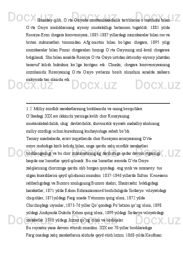 Shunday qilib, O`rta Osiyoda mustamlakachilik tartiblarini o`rnatilishi bilan
O`rta   Osiyo   xonliklarining   siyosiy   mustakilligi   batamom   tugatildi.   1881   yilda
Rossiya-Eron chegara konvensiyasi, 1885-1887 yillardagi muzokaralar bilan rus va
britan   xukumatlari   tomonidan   Afg`oniston   bilan   bo`lgan   chegara,   1895   yilgi
muzokaralar   bilan   Pomir   chegaralari   hozirgi   O`rta   Osiyoning   uzil-kesil   chegarasi
belgilandi. Shu bilan amalda Rossiya O`rta Osiyo ustidan iktisodiy-siyosiy jihatdan
tasarruf   kilish   hukukini   ko`lga   kiritgan   edi.   Chunki,   chegara   konvensiyasining
imzolanishi   Rossiyaning   O`rta   Osiyo   yerlarini   bosib   olinishini   amalda   xalkaro
mikyosda tan olinishi edi.
1.2. Milliy ozodlik xarakatlarining boshlanishi va uning bosqichlari
O’lkadagi XIX asr ikkinchi yarmiga kelib chor Rossiyaning 
mustamlakalchilik, ulug` davlatchilik, shovinistik siyosati mahalliy aholining  
milliy ozodligi uchun kurashning kuchayishiga sabab bo’ldi.  
Tarixiy manbalarda, arxiv xujjatlarida chor Rossiyasi armiyasining O’rta  
osiyo xududiga kirib kelishi bilan, unga qarshi xalq ozodlik xarakatlari  
boshlanganligi va bu chor xukumatining ag`darilishiga qadar davom etganligi  
haqida ma`lumotlar qayd qilinadi. Bu ma`lumotlar asosida O’rta Osiyo
xalqlarining chorizmga qarshi olib borgan quyidagi  eng yirik va ommaviy  tus 
olgan kurashlarini qayd qilishimiz mumkin: 1837-1846 yillarda Sulton  Kenesarin 
rahbarligidagi va Buxoro xonligining Buxoro shahri, Shaxrisabz  bekligidagi 
harakatlar, 1871 yilda Eshon Eshmuxammed boshchiligida Sirdaryo  viloyatidagi 
chiqishlar, 1871yildagi Farg`onada Yetimxon quzg`oloni, 1872 yilda  
Chirchiqdagi isyonlar, 1873-76 yillar Qo’qondagi Po’latxon qo’zg`oloni, 1898  
yildagi Andijonda Dukchi Eshon quzg`oloni, 1899 yildagi Sirdaryo viloyatidagi  
xarakatlar. 1916 yildagi Jizzax qo’zg`oloni va boshqalar. 
Bu ruyxatni yana davom ettirish mumkin. XIX asr 70-yillar boshlaradiga  
Farg`onadagi xalq xarakatlarini alohida qayd etish lozim. 1868-yilda Kaufman   