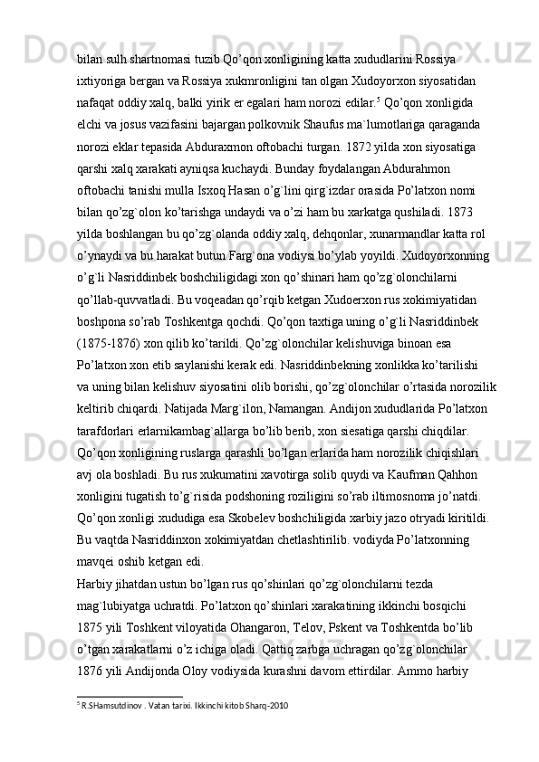 bilan sulh shartnomasi tuzib Qo’qon xonligining katta xududlarini Rossiya  
ixtiyoriga bergan va Rossiya xukmronligini tan olgan Xudoyorxon siyosatidan  
nafaqat oddiy xalq, balki yirik er egalari ham norozi edilar. 5
 Qo’qon xonligida  
elchi va josus vazifasini bajargan polkovnik Shaufus ma`lumotlariga qaraganda  
norozi eklar tepasida Abduraxmon oftobachi turgan. 1872 yilda xon siyosatiga  
qarshi xalq xarakati ayniqsa kuchaydi. Bunday foydalangan Abdurahmon  
oftobachi tanishi mulla Isxoq Hasan o’g`lini qirg`izdar orasida Po’latxon nomi  
bilan qo’zg`olon ko’tarishga undaydi va o’zi ham bu xarkatga qushiladi. 1873  
yilda boshlangan bu qo’zg`olanda oddiy xalq, dehqonlar, xunarmandlar katta rol  
o’ynaydi va bu harakat butun Farg`ona vodiysi bo’ylab yoyildi. Xudoyorxonning  
o’g`li Nasriddinbek boshchiligidagi xon qo’shinari ham qo’zg`olonchilarni  
qo’llab-quvvatladi. Bu voqeadan qo’rqib ketgan Xudoerxon rus xokimiyatidan  
boshpona so’rab Toshkentga qochdi. Qo’qon taxtiga uning o’g`li Nasriddinbek  
(1875-1876) xon qilib ko’tarildi. Qo’zg`olonchilar kelishuviga binoan esa  
Po’latxon xon etib saylanishi kerak edi. Nasriddinbekning xonlikka ko’tarilishi  
va uning bilan kelishuv siyosatini olib borishi, qo’zg`olonchilar o’rtasida norozilik
keltirib chiqardi. Natijada Marg`ilon, Namangan. Andijon xududlarida Po’latxon  
tarafdorlari erlarnikambag`allarga bo’lib berib, xon siesatiga qarshi chiqdilar.  
Qo’qon xonligining ruslarga qarashli bo’lgan erlarida ham norozilik chiqishlari  
avj ola boshladi. Bu rus xukumatini xavotirga solib quydi va Kaufman Qahhon  
xonligini tugatish to’g`risida podshoning roziligini so’rab iltimosnoma jo’natdi.  
Qo’qon xonligi xududiga esa Skobelev boshchiligida xarbiy jazo otryadi kiritildi.  
Bu vaqtda Nasriddinxon xokimiyatdan chetlashtirilib. vodiyda Po’latxonning  
mavqei oshib ketgan edi.  
Harbiy jihatdan ustun bo’lgan rus qo’shinlari qo’zg`olonchilarni tezda  
mag`lubiyatga uchratdi. Po’latxon qo’shinlari xarakatining ikkinchi bosqichi  
1875 yili Toshkent viloyatida Ohangaron, Telov, Pskent va Toshkentda bo’lib 
o’tgan xarakatlarni o’z ichiga oladi. Qattiq zarbga uchragan qo’zg`olonchilar  
1876 yili Andijonda Oloy vodiysida kurashni davom ettirdilar. Ammo harbiy  
5
 R.SHamsutdinov . Vatan tarixi. Ikkinchi kitob Sharq-2010  