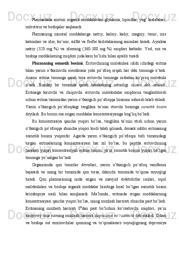 Plazmadada azotsiz organik moddalardan glyukoza, lipoidlar, yog’ kislotalari,
xolesterin va boshqalar saqlanadi. 
Plazmaning   mineral   moddalariga   natriy,   kalsiy,   kaliy,   magniy,   temir,   mis
kationlari va xlor, ko’mir, sulfat va fosfor kislotalarining anionlari kiradi. Ayniksa
natriy   (320   mg   %)   va   xlorning   (360-380   mg   %)   miqdori   kattadir.   Yod,   rux   va
boshqa moddalarning miqdori juda kam bo’lishi bilan ajralib turadi. 
Plazmaning   osmotik   bosimi.   Erituvchining   molekulasi   idish   ichidagi   eritma
bilan   yarim   o’tkazuvchi   membrana   yoki   po’stloq   orqali   har   ikki   tomonga   o’tadi.
Ammo   eritma   tomonga   qarab   toza   erituvchi   tomonga   nisbatan   ko’proq   molekula
o’tadi.   Bunday   bir   tomonda   qarab   harakatning   ustunligi   osmos   deb   ataladi.
Eritmaga   kiruvchi   va   chiquvchi   erituvchi   molekulalar   miqdorini   tenglashtirish
uchun eritma tomonidan yarim o’tkazgich po’stloqqa bosimni oshirish talab etiladi.
Yarim   o’tkazgich   po’stloqdagi   tenglikni   ta’min   etuvchi   bosimga   osmotik   bosim
deyiladi. Bu bosim esa erigan moddalar konsentrasiyasiga bog’liq bo’ladi. 
Bu   konsentrasiya   qancha   yuqori   bo’lsa,   tenglikni   ta’min   etish   uchun   yarim
o’tkazgich po’stloqqa shuncha yuqori kuch talab qilinadi, demak ushbu eritmaning
osmotik   bosimi   yuqoridir.   Agarda   yarim   o’tkazgich   po’stloqni   turli   tomonidagi
turgan   eritmalarning   konsentrasiyasi   har   xil   bo’lsa,   bu   paytda   erituvchining
harakati yuqori konsentrasiyali eritma tomon, ya’ni osmotik bosimi yuqori bo’lgan
tomonga yo’nalgan bo’ladi. 
Organizmda   qon   tomirlar   devorlari,   yarim   o’tkazgich   po’stloq   vazifasini
bajaradi   va   uning   bir   tomonida   qon   tursa,   ikkinchi   tomonida   to’qima   suyuqligi
turadi.   Qon   plazmasining   unda   erigan   va   mavjud   elektrolitlar   ionlari,   oqsil
molekulalari   va   boshqa   organik   moddalar   hisobiga   hosil   bo’lgan   osmotik   bosim
krioskopiya   usuli   bilan   aniqlanadi.   Ma’lumki,   eritmada   erigan   moddalarning
konsentrasiyasi qancha yuqori bo’lsa, uning muzlash harorati shuncha past bo’ladi.
Eritmaning   muzlash   harorati   0 0
dan   past   bo’lishini   ko’rsatuvchi   miqdori,   ya’ni
kimyoviy toza suvning muzlash harorati  depressiya ko’rsatkichi  deb ataladi. Odam
va   boshqa   sut   emizuvchilar   qonining   va   to’qimalararo   suyuqligining   depressiya 