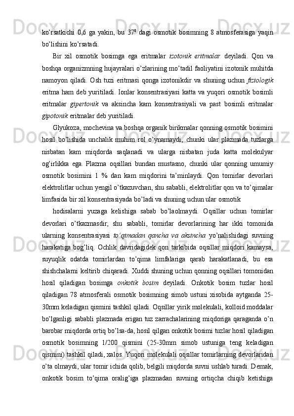 ko’rsatkichi   0,6   ga   yakin,   bu   37 0
  dagi   osmotik   bosimning   8   atmosferasiga   yaqin
bo’lishini ko’rsatadi. 
Bir   xil   osmotik   bosimga   ega   eritmalar   izotonik   eritmalar   deyiladi.   Qon   va
boshqa organizmning hujayralari o’zlarining mo’tadil faoliyatini izotonik muhitda
namoyon   qiladi.   Osh   tuzi   eritmasi   qonga   izotonikdir   va   shuning   uchun   fiziologik
eritma  ham   deb  yuritiladi.  Ionlar  konsentrasiyasi   katta  va  yuqori  osmotik   bosimli
eritmalar   gipertonik   va   aksincha   kam   konsentrasiyali   va   past   bosimli   eritmalar
gipotonik  eritmalar deb yuritiladi. 
Glyukoza, mochevina va boshqa organik birikmalar qonning osmotik bosimini
hosil   bo’lishida   unchalik   muhim   rol   o’ynamaydi,   chunki   ular   plazmada   tuzlarga
nisbatan   kam   miqdorda   saqlanadi   va   ularga   nisbatan   juda   katta   molekulyar
og’irlikka   ega.   Plazma   oqsillari   bundan   mustasno,   chunki   ular   qonning   umumiy
osmotik   bosimini   1   %   dan   kam   miqdorini   ta’minlaydi.   Qon   tomirlar   devorlari
elektrolitlar uchun yengil o’tkazuvchan, shu sababli, elektrolitlar qon va to’qimalar
limfasida bir xil konsentrasiyada bo’ladi va shuning uchun ular osmotik 
hodisalarni   yuzaga   kelishiga   sabab   bo’laolmaydi.   Oqsillar   uchun   tomirlar
devorlari   o’tkazmasdir,   shu   sababli,   tomirlar   devorlarining   har   ikki   tomonida
ularning   konsentrasiyasi   to’qimadan   qancha   va   aksincha   yo’nalishidagi   suvning
harakatiga   bog’liq.   Ochlik   davridagidek   qon   tarkibida   oqsillar   miqdori   kamaysa,
suyuqlik   odatda   tomirlardan   to’qima   limfalariga   qarab   harakatlanadi,   bu   esa
shishchalarni keltirib chiqaradi. Xuddi shuning uchun qonning oqsillari tomonidan
hosil   qiladigan   bosimga   onkotik   bosim   deyiladi.   Onkotik   bosim   tuzlar   hosil
qiladigan   78   atmosferali   osmotik   bosimning   simob   ustuni   xisobida   aytganda   25-
30mm keladigan qismini tashkil qiladi. Oqsillar yirik molekulali, kolloid moddalar
bo’lganligi sababli plazmada erigan tuz zarrachalarining miqdoriga qaraganda o’n
barobar miqdorda ortiq bo’lsa-da, hosil qilgan onkotik bosimi tuzlar hosil qiladigan
osmotik   bosimning   1/200   qismini   (25-30mm   simob   ustuniga   teng   keladigan
qismini) tashkil qiladi, xalos. Yuqori molekulali oqsillar tomirlarning devorlaridan
o’ta olmaydi, ular tomir ichida qolib, belgili miqdorda suvni ushlab turadi. Demak,
onkotik   bosim   to’qima   oralig’iga   plazmadan   suvning   ortiqcha   chiqib   ketishiga 