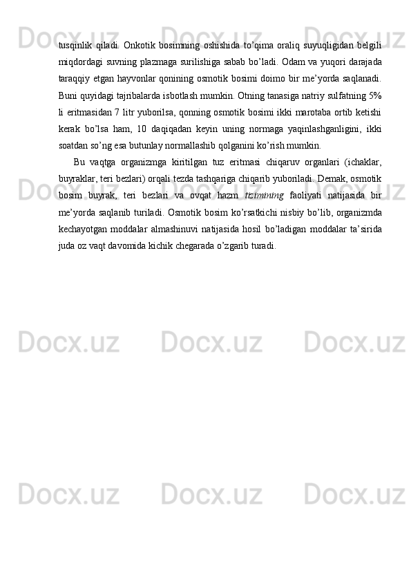 tusqinlik   qiladi.   Onkotik   bosimning   oshishida   to’qima   oraliq   suyuqligidan   belgili
miqdordagi suvning plazmaga surilishiga sabab bo’ladi. Odam va yuqori darajada
taraqqiy etgan hayvonlar qonining osmotik bosimi doimo bir me’yorda saqlanadi.
Buni quyidagi tajribalarda isbotlash mumkin. Otning tanasiga natriy sulfatning 5%
li eritmasidan 7 litr yuborilsa, qonning osmotik bosimi ikki marotaba ortib ketishi
kerak   bo’lsa   ham,   10   daqiqadan   keyin   uning   normaga   yaqinlashganligini,   ikki
soatdan so’ng esa butunlay normallashib qolganini ko’rish mumkin. 
Bu   vaqtga   organizmga   kiritilgan   tuz   eritmasi   chiqaruv   organlari   (ichaklar,
buyraklar, teri bezlari) orqali tezda tashqariga chiqarib yuboriladi. Demak, osmotik
bosim   buyrak,   teri   bezlari   va   ovqat   hazm   tizimining   faoliyati   natijasida   bir
me’yorda saqlanib turiladi. Osmotik bosim ko’rsatkichi nisbiy bo’lib, organizmda
kechayotgan   moddalar   almashinuvi   natijasida   hosil   bo’ladigan   moddalar   ta’sirida
juda oz vaqt davomida kichik chegarada o’zgarib turadi. 
 
 
 
 
 
 
 
 
 
 
 
 
 
 
 
  