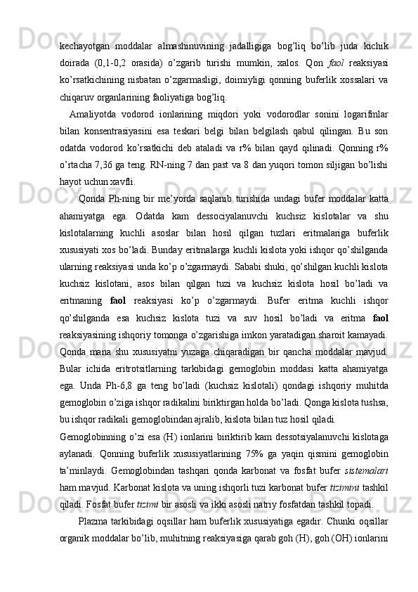 kechayotgan   moddalar   almashinuvining   jadalligiga   bog’liq   bo’lib   juda   kichik
doirada   (0,1-0,2   orasida)   o’zgarib   turishi   mumkin,   xalos.   Qon   faol   reaksiyasi
ko’rsatkichining   nisbatan   o’zgarmasligi,   doimiyligi   qonning   buferlik   xossalari   va
chiqaruv organlarining faoliyatiga bog’liq. 
Amaliyotda   vodorod   ionlarining   miqdori   yoki   vodorodlar   sonini   logarifmlar
bilan   konsentrasiyasini   esa   teskari   belgi   bilan   belgilash   qabul   qilingan.   Bu   son
odatda   vodorod   ko’rsatkichi   deb   ataladi   va   r%   bilan   qayd   qilinadi.   Qonning   r%
o’rtacha 7,36 ga teng. RN-ning 7 dan past va 8 dan yuqori tomon siljigan bo’lishi
hayot uchun xavfli. 
Qonda   Ph-ning   bir   me’yorda   saqlanib   turishida   undagi   bufer   moddalar   katta
ahamiyatga   ega.   Odatda   kam   dessociyalanuvchi   kuchsiz   kislotalar   va   shu
kislotalarning   kuchli   asoslar   bilan   hosil   qilgan   tuzlari   eritmalariga   buferlik
xususiyati xos bo’ladi. Bunday eritmalarga kuchli kislota yoki ishqor qo’shilganda
ularning reaksiyasi unda ko’p o’zgarmaydi. Sababi shuki, qo’shilgan kuchli kislota
kuchsiz   kislotani,   asos   bilan   qilgan   tuzi   va   kuchsiz   kislota   hosil   bo’ladi   va
eritmaning   faol   reaksiyasi   ko’p   o’zgarmaydi.   Bufer   eritma   kuchli   ishqor
qo’shilganda   esa   kuchsiz   kislota   tuzi   va   suv   hosil   bo’ladi   va   eritma   faol
reaksiyasining ishqoriy tomonga o’zgarishiga imkon yaratadigan sharoit kamayadi.
Qonda   mana   shu   xususiyatni   yuzaga   chiqaradigan   bir   qancha   moddalar   mavjud.
Bular   ichida   eritrotsitlarning   tarkibidagi   gemoglobin   moddasi   katta   ahamiyatga
ega.   Unda   Ph-6,8   ga   teng   bo’ladi   (kuchsiz   kislotali)   qondagi   ishqoriy   muhitda
gemoglobin o’ziga ishqor radikalini biriktirgan holda bo’ladi. Qonga kislota tushsa,
bu ishqor radikali gemoglobindan ajralib, kislota bilan tuz hosil qiladi. 
Gemoglobinning o’zi esa (H) ionlarini biriktirib kam dessotsiyalanuvchi  kislotaga
aylanadi.   Qonning   buferlik   xususiyatlarining   75%   ga   yaqin   qismini   gemoglobin
ta’minlaydi.   Gemoglobindan   tashqari   qonda   karbonat   va   fosfat   bufer   sistemalari
ham mavjud. Karbonat kislota va uning ishqorli tuzi karbonat bufer  tizimini   tashkil
qiladi. Fosfat bufer  tizimi  bir asosli va ikki asosli natriy fosfatdan tashkil topadi. 
Plazma tarkibidagi oqsillar ham buferlik xususiyatiga egadir. Chunki oqsillar
organik moddalar bo’lib, muhitning reaksiyasiga qarab goh (H), goh (OH) ionlarini 