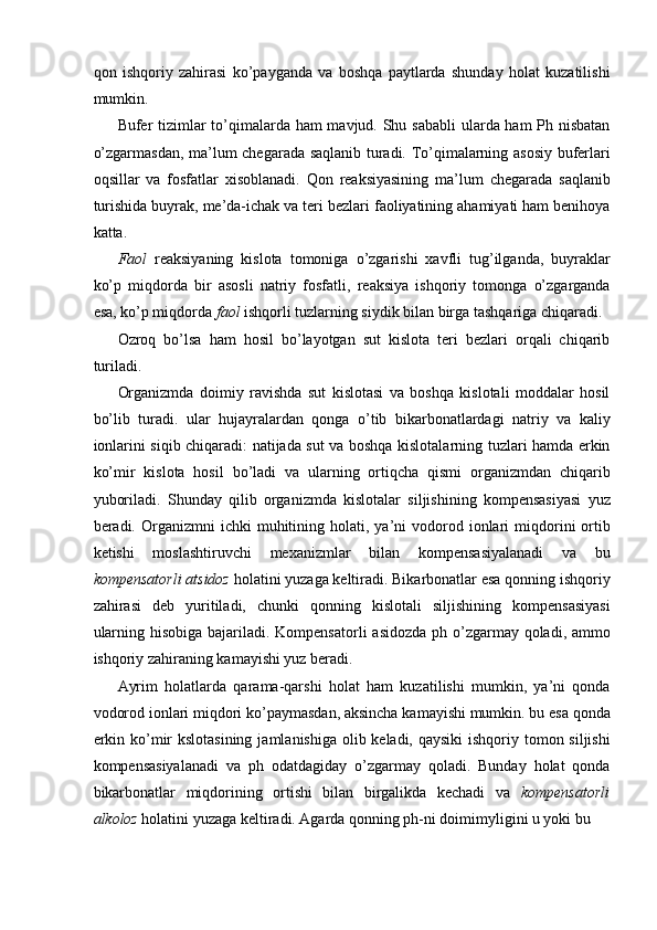 qon   ishqoriy   zahirasi   ko’payganda   va   boshqa   paytlarda   shunday   holat   kuzatilishi
mumkin.
 
Bufer tizimlar  to’qimalarda ham  mavjud. Shu sababli  ularda ham Ph nisbatan
o’zgarmasdan, ma’lum chegarada saqlanib turadi. To’qimalarning asosiy buferlari
oqsillar   va   fosfatlar   xisoblanadi.   Qon   reaksiyasining   ma’lum   chegarada   saqlanib
turishida buyrak, me’da-ichak va teri bezlari faoliyatining ahamiyati ham benihoya
katta. 
Faol   reaksiyaning   kislota   tomoniga   o’zgarishi   xavfli   tug’ilganda,   buyraklar
ko’p   miqdorda   bir   asosli   natriy   fosfatli,   reaksiya   ishqoriy   tomonga   o’zgarganda
esa, ko’p miqdorda  faol  ishqorli tuzlarning siydik bilan birga tashqariga chiqaradi. 
Ozroq   bo’lsa   ham   hosil   bo’layotgan   sut   kislota   teri   bezlari   orqali   chiqarib
turiladi. 
Organizmda   doimiy   ravishda   sut   kislotasi   va   boshqa   kislotali   moddalar   hosil
bo’lib   turadi.   ular   hujayralardan   qonga   o’tib   bikarbonatlardagi   natriy   va   kaliy
ionlarini siqib chiqaradi: natijada sut va boshqa kislotalarning tuzlari hamda erkin
ko’mir   kislota   hosil   bo’ladi   va   ularning   ortiqcha   qismi   organizmdan   chiqarib
yuboriladi.   Shunday   qilib   organizmda   kislotalar   siljishining   kompensasiyasi   yuz
beradi.  Organizmni  ichki  muhitining  holati,  ya’ni   vodorod  ionlari   miqdorini   ortib
ketishi   moslashtiruvchi   mexanizmlar   bilan   kompensasiyalanadi   va   bu
kompensatorli atsidoz  holatini yuzaga keltiradi. Bikarbonatlar esa qonning ishqoriy
zahirasi   deb   yuritiladi,   chunki   qonning   kislotali   siljishining   kompensasiyasi
ularning hisobiga bajariladi. Kompensatorli  asidozda ph o’zgarmay qoladi, ammo
ishqoriy zahiraning kamayishi yuz beradi. 
Ayrim   holatlarda   qarama-qarshi   holat   ham   kuzatilishi   mumkin,   ya’ni   qonda
vodorod ionlari miqdori ko’paymasdan, aksincha kamayishi mumkin. bu esa qonda
erkin ko’mir kslotasining  jamlanishiga olib keladi, qaysiki  ishqoriy tomon siljishi
kompensasiyalanadi   va   ph   odatdagiday   o’zgarmay   qoladi.   Bunday   holat   qonda
bikarbonatlar   miqdorining   ortishi   bilan   birgalikda   kechadi   va   kompensatorli
alkoloz  holatini yuzaga keltiradi. Agarda qonning ph-ni doimimyligini u yoki bu