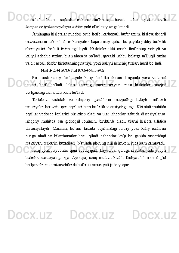 sabab   bilan   saqlash   imkoni   bo’lmasa,   hayot   uchun   juda   xavfli
kompensasiyalanmaydigan asidoz  yoki alkaloz yuzaga keladi. 
Jamlangan kislotalar miqdori ortib ketib, karbonatli bufer tizimi kislotaishqorli
muvozanatni   ta’minlash   imkoniyatini   bajarolmay   qolsa,   bu   paytda   jiddiy   buferlik
ahamiyatini   fosfatli   tizim   egallaydi.   Kislotalar   ikki   asosli   fosforning   natriyli   va
kaliyli achchiq tuzlari bilan aloqada bo’ladi, qaysiki ushbu holatga ta’lluqli tuzlar
va bir asosli fosfor kislotasining natriyli yoki kaliyli achchiq tuzlari hosil bo’ladi. 
Na
2 HPO
4 +H
2 CO
3  NaHCO
3 +NaH
2 PO
4  
Bir   asosli   natriy   fosfat   yoki   kaliy   fosfatlar   dissosialanganda   yana   vodorod
ionlari   hosil   bo’ladi,   lekin   ularning   konsentrasiyasi   erkin   kislotalar   mavjud
bo’lgandagidan ancha kam bo’ladi. 
Tarkibida   kislotali   va   ishqoriy   guruhlarni   mavjudligi   tufayli   amfoterli
reaksiyalar beruvchi qon oqsillari ham buferlik xususiyatiga ega. Kislotali muhitda
oqsillar   vodorod  ionlarini   biriktirib  oladi   va  ular  ishqorlar  sifatida  dissosiyalansa,
ishqoriy   muhitda   esa   gidroqsil   ionlarini   biriktirib   oladi,   ularni   kislota   sifatida
dissosiyalaydi.   Masalan,   ko’mir   kislota   oqsillardagi   natriy   yoki   kaliy   ionlarini
o’ziga   oladi   va   bikarbonatlar   hosil   qiladi:   ishqorlar   ko’p   bo’lganida   yuqoridagi
reaksiyani teskarisi kuzatiladi. Natijada ph-ning siljish imkoni juda kam kamayadi. 
Issiq qonli hayvonlar qoni sovuq qonli hayvonlar qoniga nisbatan juda yuqori
buferlik   xususiyatiga   ega.   Ayniqsa,   uzoq   muddat   kuchli   faoliyat   bilan   mashg’ul
bo’lguvchi sut emizuvchilarda buferlik xususiyati juda yuqori. 
 
 
 
 
 
 
 
 
  