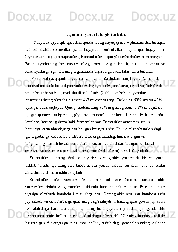  
 
4.Qonning morfologik tarkibi.  
Yuqorida qayd qilinganidek, qonda uning suyuq qismi – plazmasidan tashqari
uch   xil   shaklli   elementlar,   ya’ni   hujayralar,   eritrotsitlar   –   qizil   qon   hujayralari,
leykotsitlar – oq qon hujayralari, trombotsitlar – qon plastinkachalari ham mavjud. 
Bu   hujayralarning   har   qaysisi   o’ziga   xos   tuzilgan   bo’lib,   bir   qator   xossa   va
xususiyatlarga ega, ularning organizmda bajaradigan vazifalari ham turlicha. 
  Aksariyat issiq qonli hayvonlarda, odamlarda diskasimon, tuya va lamalarda 
esa oval shaklida bo’ladigan yadrosiz hujayralardir; amfibiya, reptiliya, baliqlarda 
va qo’shlarda yadroli, oval shaklida bo’ladi. Qishloq xo’jalik hayvonlari 
eritrotsitlarining o’rtacha diametri 4-7 mikronga teng. Tarkibida 60% suv va 40% 
quruq modda saqlaydi. Quruq moddasining 90% ni gemoglobin, 5,8% ni oqsillar, 
qolgan qismini esa lipoidlar, glyukoza, mineral tuzlar tashkil qiladi. Eritrotsitlarda 
katalaza, karboangidraza kabi fermentlar bor. Eritrotsitlar organizm uchun 
benihoya katta ahamiyatga ega bo’lgan hujayralardir. Chunki ular o’z tarkibidagi 
gemoglobinga kislorodni biriktirib olib, organizmdagi hamma organ va 
to’qimalarga tashib beradi. Eritrotsitlar kislorod tashishdan tashqari karbonat 
angidrid va ayrim ozuqa moddalarni (aminokislotalarni) ham tashiy oladi. 
Eritrotsitlar   qonning   faol   reaksiyasini   gemoglobin   yordamida   bir   me’yorda
ushlab   turadi.   Qonning   ion   tarkibini   me’yorida   ushlab   turishda,   suv   va   tuzlar
almashinuvida ham ishtirok qiladi. 
Eritrotsitlar   o’z   yuzalari   bilan   har   xil   zarrachalarni   ushlab   olib,
zararsizlantirishda   va   gormonlar   tashishda   ham   ishtirok   qiladilar.   Eritrotsitlar   ari
uyasiga   o’xshash   katakchali   tuzilishga   ega.   Gemoglobin   ana   shu   katakchalarda
joylashadi va eritrotsitlarga qizil rang bag’ishlaydi. Ularning   qizil qon hujayralari
deb   atalishiga   ham   sabab   shu.   Qonning   bu   hujayralari   yonidan   qaralganda   ikki
tomonlama   botiq   bo’lib   ko’rinadi   (kulchaga   o’xshash).   Ularning   bunday   tuzilishi
bajaradigan   funksiyasiga   juda   mos   bo’lib,   tarkibidagi   gemoglobinning   kislorod 