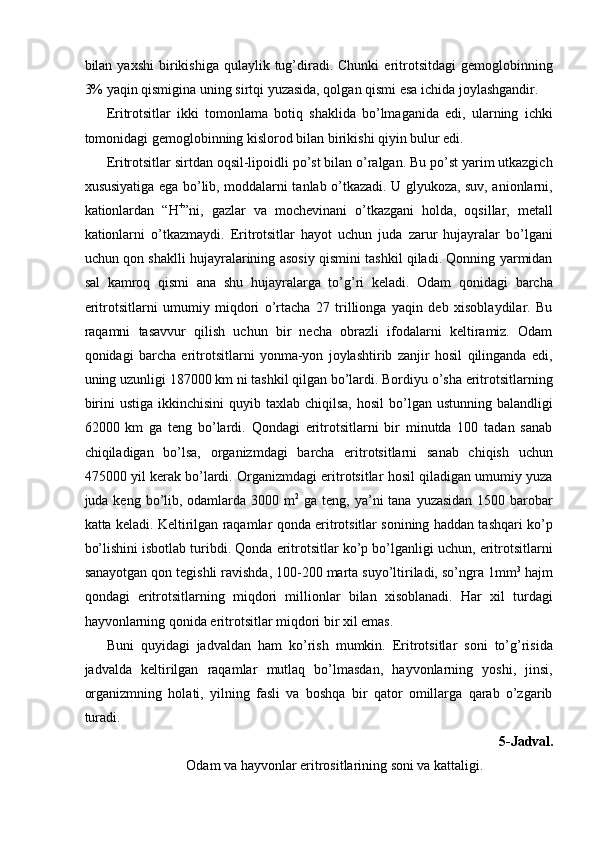 bilan  yaxshi  birikishiga  qulaylik  tug’diradi.  Chunki   eritrotsitdagi  gemoglobinning
3% yaqin qismigina uning sirtqi yuzasida, qolgan qismi esa ichida joylashgandir. 
Eritrotsitlar   ikki   tomonlama   botiq   shaklida   bo’lmaganida   edi,   ularning   ichki
tomonidagi gemoglobinning kislorod bilan birikishi qiyin bulur edi. 
Eritrotsitlar sirtdan oqsil-lipoidli po’st bilan o’ralgan. Bu po’st yarim utkazgich
xususiyatiga ega bo’lib, moddalarni tanlab o’tkazadi. U glyukoza, suv, anionlarni,
kationlardan   “H +
”ni,   gazlar   va   mochevinani   o’tkazgani   holda,   oqsillar,   metall
kationlarni   o’tkazmaydi.   Eritrotsitlar   hayot   uchun   juda   zarur   hujayralar   bo’lgani
uchun qon shaklli hujayralarining asosiy qismini tashkil qiladi. Qonning yarmidan
sal   kamroq   qismi   ana   shu   hujayralarga   to’g’ri   keladi.   Odam   qonidagi   barcha
eritrotsitlarni   umumiy   miqdori   o’rtacha   27   trillionga   yaqin   deb   xisoblaydilar.   Bu
raqamni   tasavvur   qilish   uchun   bir   necha   obrazli   ifodalarni   keltiramiz.   Odam
qonidagi   barcha   eritrotsitlarni   yonma-yon   joylashtirib   zanjir   hosil   qilinganda   edi,
uning uzunligi 187000 km ni tashkil qilgan bo’lardi. Bordiyu o’sha eritrotsitlarning
birini   ustiga  ikkinchisini  quyib  taxlab chiqilsa,   hosil  bo’lgan  ustunning balandligi
62000   km   ga   teng   bo’lardi.   Qondagi   eritrotsitlarni   bir   minutda   100   tadan   sanab
chiqiladigan   bo’lsa,   organizmdagi   barcha   eritrotsitlarni   sanab   chiqish   uchun
475000 yil kerak bo’lardi. Organizmdagi eritrotsitlar hosil qiladigan umumiy yuza
juda keng bo’lib, odamlarda 3000 m 2
  ga teng, ya’ni  tana yuzasidan  1500 barobar
katta keladi. Keltirilgan raqamlar qonda eritrotsitlar sonining haddan tashqari ko’p
bo’lishini isbotlab turibdi. Qonda eritrotsitlar ko’p bo’lganligi uchun, eritrotsitlarni
sanayotgan qon tegishli ravishda, 100-200 marta suyo’ltiriladi, so’ngra 1mm 3
 hajm
qondagi   eritrotsitlarning   miqdori   millionlar   bilan   xisoblanadi.   Har   xil   turdagi
hayvonlarning qonida eritrotsitlar miqdori bir xil emas. 
Buni   quyidagi   jadvaldan   ham   ko’rish   mumkin.   Eritrotsitlar   soni   to’g’risida
jadvalda   keltirilgan   raqamlar   mutlaq   bo’lmasdan,   hayvonlarning   yoshi,   jinsi,
organizmning   holati,   yilning   fasli   va   boshqa   bir   qator   omillarga   qarab   o’zgarib
turadi. 
5-Jadval. 
 Odam va hayvonlar eritrositlarining soni va kattaligi.  