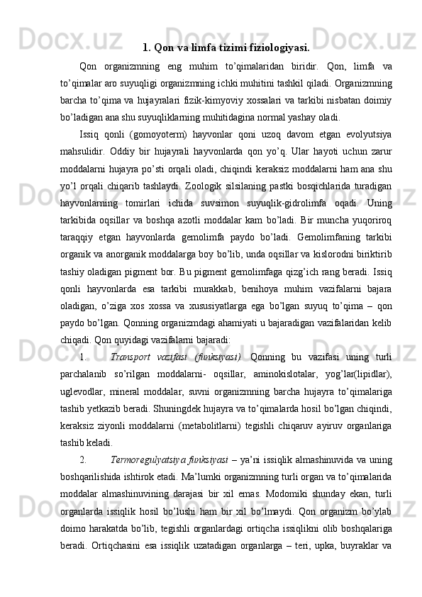 1. Qon va limfa tizimi fiziologiyasi. 
Qon   organizmning   eng   muhim   to’qimalaridan   biridir.   Qon,   limfa   va
to’qimalar aro suyuqligi organizmning ichki muhitini tashkil qiladi. Organizmning
barcha to’qima va hujayralari fizik-kimyoviy xossalari  va tarkibi  nisbatan doimiy
bo’ladigan ana shu suyuqliklarning muhitidagina normal yashay oladi. 
Issiq   qonli   (gomoyoterm)   hayvonlar   qoni   uzoq   davom   etgan   evolyutsiya
mahsulidir.   Oddiy   bir   hujayrali   hayvonlarda   qon   yo’q.   Ular   hayoti   uchun   zarur
moddalarni hujayra po’sti orqali oladi, chiqindi keraksiz moddalarni ham ana shu
yo’l   orqali   chiqarib   tashlaydi.   Zoologik   silsilaning   pastki   bosqichlarida   turadigan
hayvonlarning   tomirlari   ichida   suvsimon   suyuqlik-gidrolimfa   oqadi.   Uning
tarkibida   oqsillar   va   boshqa   azotli   moddalar   kam   bo’ladi.   Bir   muncha   yuqoriroq
taraqqiy   etgan   hayvonlarda   gemolimfa   paydo   bo’ladi.   Gemolimfaning   tarkibi
organik va anorganik moddalarga boy bo’lib, unda oqsillar va kislorodni biriktirib
tashiy oladigan pigment bor. Bu pigment gemolimfaga qizg’ich rang beradi. Issiq
qonli   hayvonlarda   esa   tarkibi   murakkab,   benihoya   muhim   vazifalarni   bajara
oladigan,   o’ziga   xos   xossa   va   xususiyatlarga   ega   bo’lgan   suyuq   to’qima   –   qon
paydo bo’lgan. Qonning organizmdagi ahamiyati u bajaradigan vazifalaridan kelib
chiqadi. Qon quyidagi vazifalarni bajaradi: 
1. Transport   vazifasi   (funksiyasi).   Qonning   bu   vazifasi   uning   turli
parchalanib   so’rilgan   moddalarni-   oqsillar,   aminokislotalar,   yog’lar(lipidlar),
uglevodlar,   mineral   moddalar,   suvni   organizmning   barcha   hujayra   to’qimalariga
tashib yetkazib beradi. Shuningdek hujayra va to’qimalarda hosil bo’lgan chiqindi,
keraksiz   ziyonli   moddalarni   (metabolitlarni)   tegishli   chiqaruv   ayiruv   organlariga
tashib keladi. 
2. Termoregulyatsiya funksiyasi   – ya’ni issiqlik almashinuvida va uning
boshqarilishida ishtirok etadi. Ma’lumki organizmning turli organ va to’qimalarida
moddalar   almashinuvining   darajasi   bir   xil   emas.   Modomiki   shunday   ekan,   turli
organlarda   issiqlik   hosil   bo’lushi   ham   bir   xil   bo’lmaydi.   Qon   organizm   bo’ylab
doimo harakatda bo’lib, tegishli  organlardagi  ortiqcha issiqlikni  olib boshqalariga
beradi.   Ortiqchasini   esa   issiqlik   uzatadigan   organlarga   –   teri,   upka,   buyraklar   va 